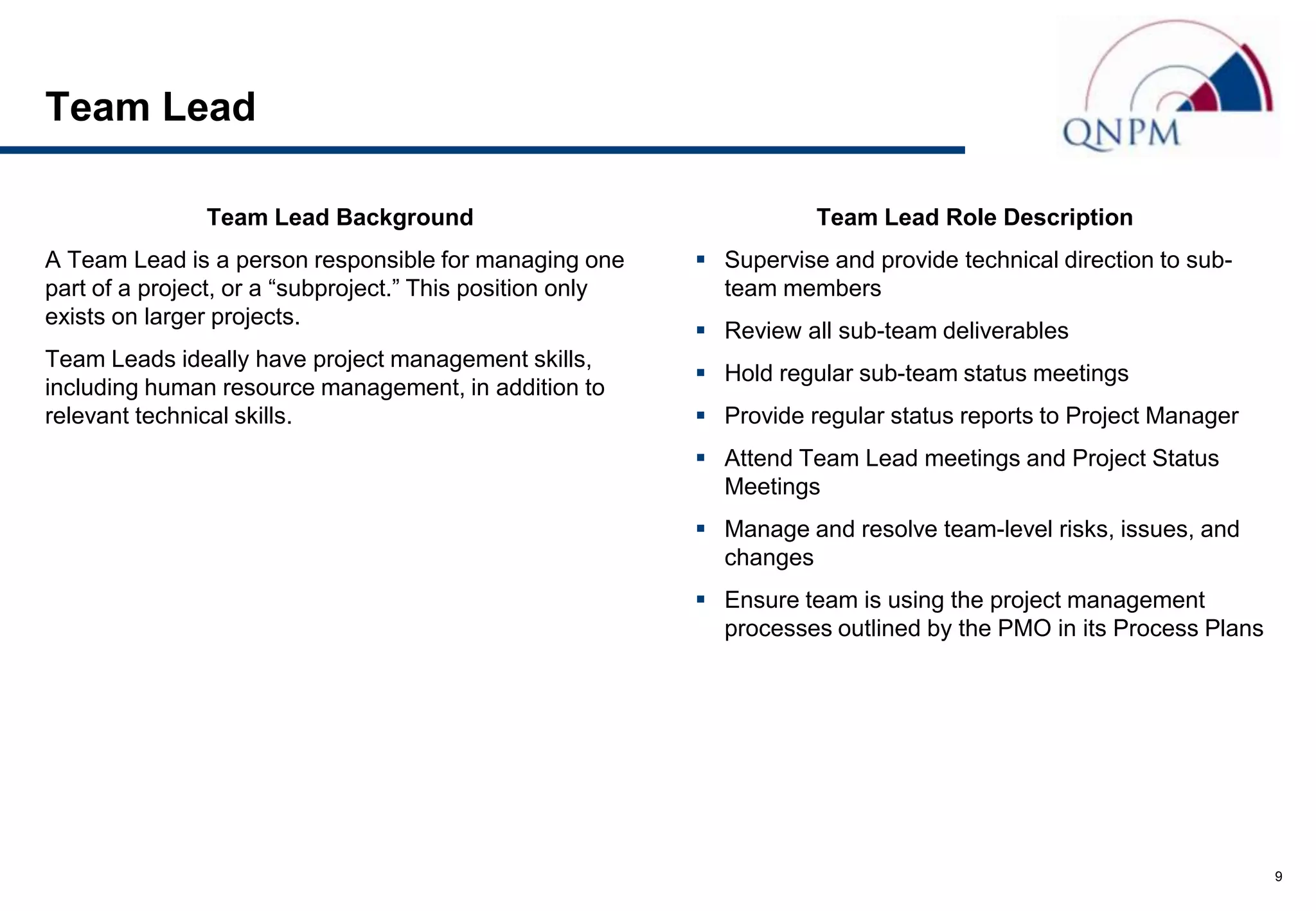 Team Lead

               Team Lead Background                                   Team Lead Role Description
A Team Lead is a person responsible for managing one        Supervise and provide technical direction to sub-
part of a project, or a “subproject.” This position only     team members
exists on larger projects.
                                                            Review all sub-team deliverables
Team Leads ideally have project management skills,
                                                            Hold regular sub-team status meetings
including human resource management, in addition to
relevant technical skills.                                  Provide regular status reports to Project Manager
                                                            Attend Team Lead meetings and Project Status
                                                             Meetings
                                                            Manage and resolve team-level risks, issues, and
                                                             changes
                                                            Ensure team is using the project management
                                                             processes outlined by the PMO in its Process Plans




                                                                                                                  9
 