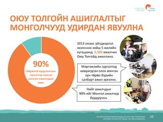 БҮХ ЭРХ ХУУЛИАР ХАМГААЛАГДСАН © 2012, ОЮУ ТОЛГОЙ ХХК
COPYRIGHT © 2012 OYU TOLGOI , ALL RIGHTS RESERVED
10
ОЮУ ТОЛГОЙН АШИГЛАЛТЫГ
МОНГОЛЧУУД УДИРДАН ЯВУУЛНА
90%
Хөрөнгө оруулалтын
гэрээгээр заасан
монгол ажилчдын
хувь
Нийт ажилчдын
90%-ийг Монгол ажилчид
бүрдүүлнэ.
Мэргэжлийн сургалтад
хамрагдсан олон мянган
хүн төрөл бүрийн
салбарт ажил эрхэлнэ.
2013 оноос үйлдвэрлэл
эхэлснээс хойш 5 жилийн
хугацаанд 3,500 ажилчин
Оюу Толгойд ажиллана.
 
