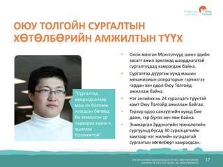 БҮХ ЭРХ ХУУЛИАР ХАМГААЛАГДСАН © 2012, ОЮУ ТОЛГОЙ ХХК
COPYRIGHT © 2012 OYU TOLGOI , ALL RIGHTS RESERVED
17
ОЮУ ТОЛГОЙН СУРГАЛТЫН
ХӨТӨЛБӨРИЙН АМЖИЛТЫН ТҮҮХ
• Олон мянган Монголчууд шинэ эдийн
засагт ажил эрхлэхэд шаардлагатай
сургалтуудад хамрагдаж байна.
• Сургалтаа дүүргэж хүнд машин
механизмын операторын гэрчилгээ
гардан авч одоо Оюу Толгойд
ажиллаж байна.
• Нэг ангийнх нь 24 суралцагч түүнтэй
хамт Оюу Толгойд ажиллаж байгаа.
• Тэрээр одоо санхүүгийн хувьд бие
дааж, гэр бүлээ авч явж байна.
• Энхжаргал Эрдэнэтийн технологийн
сургуульд бусад 30 суралцагчийн
хамтаар нэг жилийн хугацаатай
сургалтын хөтөлбөрт хамрагдсан.
“Сургалтад
хамрагдсанаар
маш их боломж
нээгдсэн бөгөөд
би эзэмшсэн ур
чадвараа хаана ч
ашиглах
боломжтой”
 