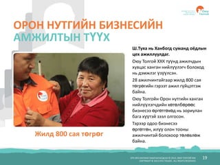 БҮХ ЭРХ ХУУЛИАР ХАМГААЛАГДСАН © 2012, ОЮУ ТОЛГОЙ ХХК
COPYRIGHT © 2012 OYU TOLGOI , ALL RIGHTS RESERVED
19
ОРОН НУТГИЙН БИЗНЕСИЙН
АМЖИЛТЫН ТҮҮХ
Ш.Туяа нь Ханбогд суманд оёдлын
цех ажиллуулдаг.
Оюу Толгой ХХК түүнд ажилчдын
хувцас ханган нийлүүлэгч болоход
нь дэмжлэг үзүүлсэн.
28 ажилчинтайгаар жилд 800 сая
төгрөгийн гэрээт ажил гүйцэтгэж
байна.
Оюу Толгойн Орон нутгийн ханган
нийлүүлэгчдийн хөтөлбөрөөс
бизнесээ өргөтгөхөд нь зориулан
бага хүүтэй зээл олгосон.
Тэрээр одоо бизнесээ
өргөтгөн, илүү олон тооны
ажилчинтай болохоор төлөвлөж
байна.
Жилд 800 сая төгрөг
 