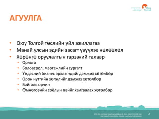 2БҮХ ЭРХ ХУУЛИАР ХАМГААЛАГДСАН © 2012, ОЮУ ТОЛГОЙ ХХК
COPYRIGHT © 2012 OYU TOLGOI , ALL RIGHTS RESERVED
АГУУЛГА
• Оюу Толгой төслийн үйл ажиллагаа
• Манай улсын эдийн засагт үзүүлэх нөлөөлөл
• Хөрөнгө оруулалтын гэрээний талаар
• Орлого
• Боловсрол, мэргэжлийн сургалт
• Үндэсний бизнес эрхлэгчдийг дэмжих хөтөлбөр
• Орон нутгийн хөгжлийг дэмжих хөтөлбөр
• Байгаль орчин
• Өмнөговийн соёлын өвийг хамгаалах хөтөлбөр
 
