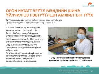 БҮХ ЭРХ ХУУЛИАР ХАМГААЛАГДСАН © 2012, ОЮУ ТОЛГОЙ ХХК
COPYRIGHT © 2012 OYU TOLGOI , ALL RIGHTS RESERVED
21
ОРОН НУТАГТ ЭРҮҮЛ МЭНДИЙН ШИНЭ
ҮЙЛЧИЛГЭЭ НЭВТРҮҮЛСЭН АМЖИЛТЫН ТҮҮХ
Н.Дарам Улаанбаатар хотод шүдний
эмч мэргэжлээр сургууль төгссөн.
Тэрээр Ханбогд суманд байгуулсан
шүдний кабинетийг дагаж суурьшсан.
Ханбогд сумын иргэдийн 80 хувь нь тус
шинэ эмнэлгээр үйлчлүүлээд байна.
Оюу Толгойн энэхүү төсөл нь тус
суманд байгуулагдсан анхны шүдний
кабинет юм.
Оюу Толгой эрүүл мэндийн үйлчилгээг
сайжруулах зорилгоор Ханбогд сумын
эмнэлгийг засан сайжруулж, 2
эмнэлгийн машин хандивлажээ.
Эрүүл мэндийн үйлчилгээг сайжруулах нь орон нутгийн ард
иргэдийн нөхцөлийг сайжруулах олон аргын нэг юм.
Оюу Толгой энэ кабинетийг байгуулахаас
өмнө ийм төрлийн үйлчилгээ огт байгаагүй
 