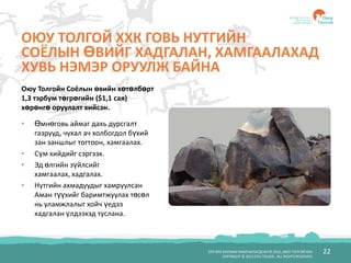 БҮХ ЭРХ ХУУЛИАР ХАМГААЛАГДСАН © 2012, ОЮУ ТОЛГОЙ ХХК
COPYRIGHT © 2012 OYU TOLGOI , ALL RIGHTS RESERVED
22
ОЮУ ТОЛГОЙ ХХК ГОВЬ НУТГИЙН
СОЁЛЫН ӨВИЙГ ХАДГАЛАН, ХАМГААЛАХАД
ХУВЬ НЭМЭР ОРУУЛЖ БАЙНА
• Өмнөговь аймаг дахь дурсгалт
газрууд, чухал ач холбогдол бүхий
зан заншлыг тогтоон, хамгаалах.
• Сүм хийдийг сэргээх.
• Эд өлгийн зүйлсийг
хамгаалах, хадгалах.
• Нутгийн ахмадуудыг хамруулсан
Аман түүхийг баримтжуулах төсөл
нь уламжлалыг хойч үедээ
хадгалан үлдээхэд туслана.
Оюу Толгойн Соёлын өвийн хөтөлбөрт
1,3 тэрбум төгрөгийн ($1,1 сая)
хөрөнгө оруулалт хийсэн.
 