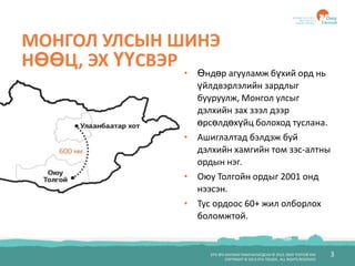 3БҮХ ЭРХ ХУУЛИАР ХАМГААЛАГДСАН © 2012, ОЮУ ТОЛГОЙ ХХК
COPYRIGHT © 2012 OYU TOLGOI , ALL RIGHTS RESERVED
МОНГОЛ УЛСЫН ШИНЭ
НӨӨЦ, ЭХ ҮҮСВЭР
• Өндөр агууламж бүхий орд нь
үйлдвэрлэлийн зардлыг
бууруулж, Монгол улсыг
дэлхийн зах зээл дээр
өрсөлдөхүйц болоход туслана.
• Ашиглалтад бэлдэж буй
дэлхийн хамгийн том зэс-алтны
ордын нэг.
• Оюу Толгойн ордыг 2001 онд
нээсэн.
• Тус ордоос 60+ жил олборлох
боломжтой.
 