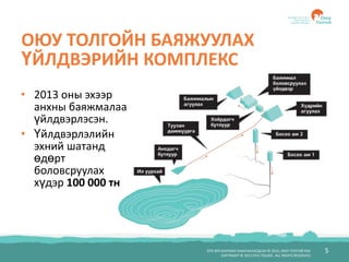 БҮХ ЭРХ ХУУЛИАР ХАМГААЛАГДСАН © 2012, ОЮУ ТОЛГОЙ ХХК
COPYRIGHT © 2012 OYU TOLGOI , ALL RIGHTS RESERVED
5
ОЮУ ТОЛГОЙН БАЯЖУУЛАХ
ҮЙЛДВЭРИЙН КОМПЛЕКС
• 2013 оны эхээр
анхны баяжмалаа
үйлдвэрлэсэн.
• Үйлдвэрлэлийн
эхний шатанд
өдөрт
боловсруулах
хүдэр 100 000 тн
 