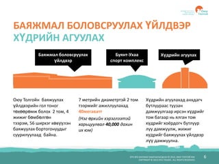БҮХ ЭРХ ХУУЛИАР ХАМГААЛАГДСАН © 2012, ОЮУ ТОЛГОЙ ХХК
COPYRIGHT © 2012 OYU TOLGOI , ALL RIGHTS RESERVED
6
БАЯЖМАЛ БОЛОВСРУУЛАХ ҮЙЛДВЭР
ХҮДРИЙН АГУУЛАХ
Оюу Толгойн баяжуулах
үйлдвэрийн гол тоног
төхөөрөмж болох 2 том, 4
жижиг бөмбөлгөн
тээрэм, 56 ширхэг хөвүүлэн
баяжуулах бортогонуудыг
суурилуулаад байна.
Хүдрийн агуулахад анхдагч
бутлуураас туузан
дамжуулгаар ирсэн хүдрийг
том багаар нь ялган том
хүдрийг хоёрдогч бутлуур
луу дамжуулж, жижиг
хүдрийг баяжуулах үйлдвэр
лүү дамжуулна.
7 метрийн диаметртэй 2 том
тээрмийг ажиллуулахад
40мегаватт
(Нэг өрхийн хэрэглээтэй
харьцуулвал 40,000 дахин
их юм)
Баяжмал боловсруулах
үйлдвэр
Буянт-Ухаа
спорт комплекс
Хүдрийн агуулах
 