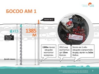 БҮХ ЭРХ ХУУЛИАР ХАМГААЛАГДСАН © 2012, ОЮУ ТОЛГОЙ ХХК
COPYRIGHT © 2012 OYU TOLGOI , ALL RIGHTS RESERVED
9
БОСОО АМ 1
1300м гүнээс
хөндлөн
малталтыг
эхлүүлсэн.
2012 онд
малталтын
урт 12км
болсон
Босоо ам 1-ийн
хөндлөн нэвтрэлтийн
өндөр, өргөн нь 5х5м
байна.
 