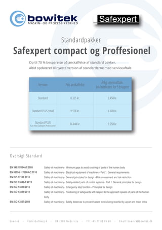 bowitek - Vesterballevej 4 - DK 7000 Fredericia - Tlf. +45 27 88 06 60 - Email: bowitek@bowitek.dk
MASKIN- OG PROCESSIKKERHED
Standardpakker
Safexpert compact og Proffesionel
Op til 70 % besparelse på anskaffelse af standard pakker.
Altid opdateret til nyeste version af standarderne med serviceaftale
Version Pris anskaffelse
Årlig serviceaftale.
Inkl netlicens for 5 brugere
Standard 8.325 kr. 3.458 kr.
Standard PLUS small 9.938 kr. 6.608 kr.
Standard PLUS
Kun med Safexpert Professionel
14.040 kr. 5.258 kr.
EN 349:1993+A1:2008
EN 60204-1:2006/AC:2010
EN ISO 12100:2010
EN ISO 13849-1:2015
EN ISO 13850:2015
EN ISO 13855:2010
EN ISO 13857:2008
Safety of machinery - Minimum gaps to avoid crushing of parts of the human body
Safety of machinery - Electrical equipment of machines - Part 1: General requirements
Safety of machinery - General principles for design - Risk assessment and risk reduction
Safety of machinery - Safety-related parts of control systems - Part 1: General principles for design
Safety of machinery - Emergency stop function - Principles for design
Safety of machinery - Positioning of safeguards with respect to the approach speeds of parts of the human
body
Safety of machinery - Safety distances to prevent hazard zones being reached by upper and lower limbs
Oversigt Standard
 