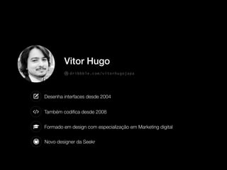 Novo designer da Seekr
Desenha interfaces desde 2004
Também codiﬁca desde 2008
Formado em design com especialização em Marketing digital
Vitor Hugo
dribbble.com/vitorhugojapa
 