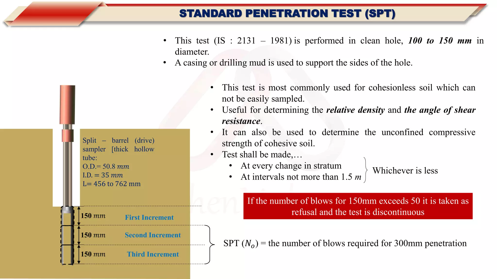MachenLink
STANDARD PENETRATION TEST (SPT)
150 𝑚𝑚
Split – barrel (drive)
sampler [thick hollow
tube:
O.D.= 50.8 𝑚𝑚
I.D. = 35 𝑚𝑚
L= 456 to 762 mm
150 𝑚𝑚
First Increment
Second Increment
150 𝑚𝑚 Third Increment
SPT (𝑁𝑜) = the number of blows required for 300mm penetration
If the number of blows for 150mm exceeds 50 it is taken as
refusal and the test is discontinuous
• This test (IS : 2131 – 1981) is performed in clean hole, 100 to 150 mm in
diameter.
• A casing or drilling mud is used to support the sides of the hole.
• This test is most commonly used for cohesionless soil which can
not be easily sampled.
• Useful for determining the relative density and the angle of shear
resistance.
• It can also be used to determine the unconfined compressive
strength of cohesive soil.
• Test shall be made,…
• At every change in stratum
• At intervals not more than 1.5 m
Whichever is less
 