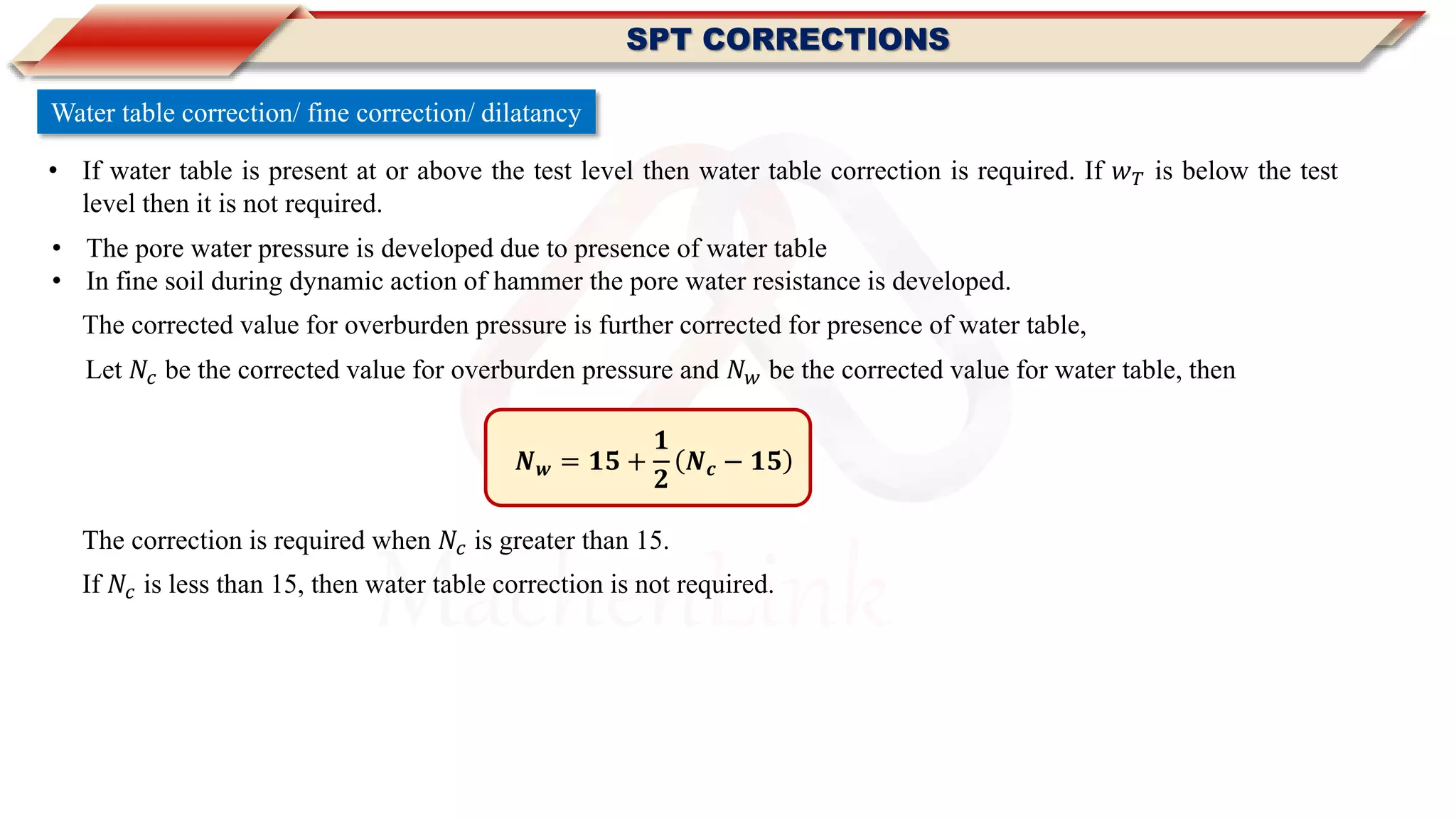 MachenLink
Water table correction/ fine correction/ dilatancy
• If water table is present at or above the test level then water table correction is required. If 𝑤 𝑇 is below the test
level then it is not required.
The corrected value for overburden pressure is further corrected for presence of water table,
• The pore water pressure is developed due to presence of water table
• In fine soil during dynamic action of hammer the pore water resistance is developed.
SPT CORRECTIONS
𝑵 𝒘 = 𝟏𝟓 +
𝟏
𝟐
𝑵 𝒄 − 𝟏𝟓
The correction is required when 𝑁𝑐 is greater than 15.
If 𝑁𝑐 is less than 15, then water table correction is not required.
Let 𝑁𝑐 be the corrected value for overburden pressure and 𝑁 𝑤 be the corrected value for water table, then
 
