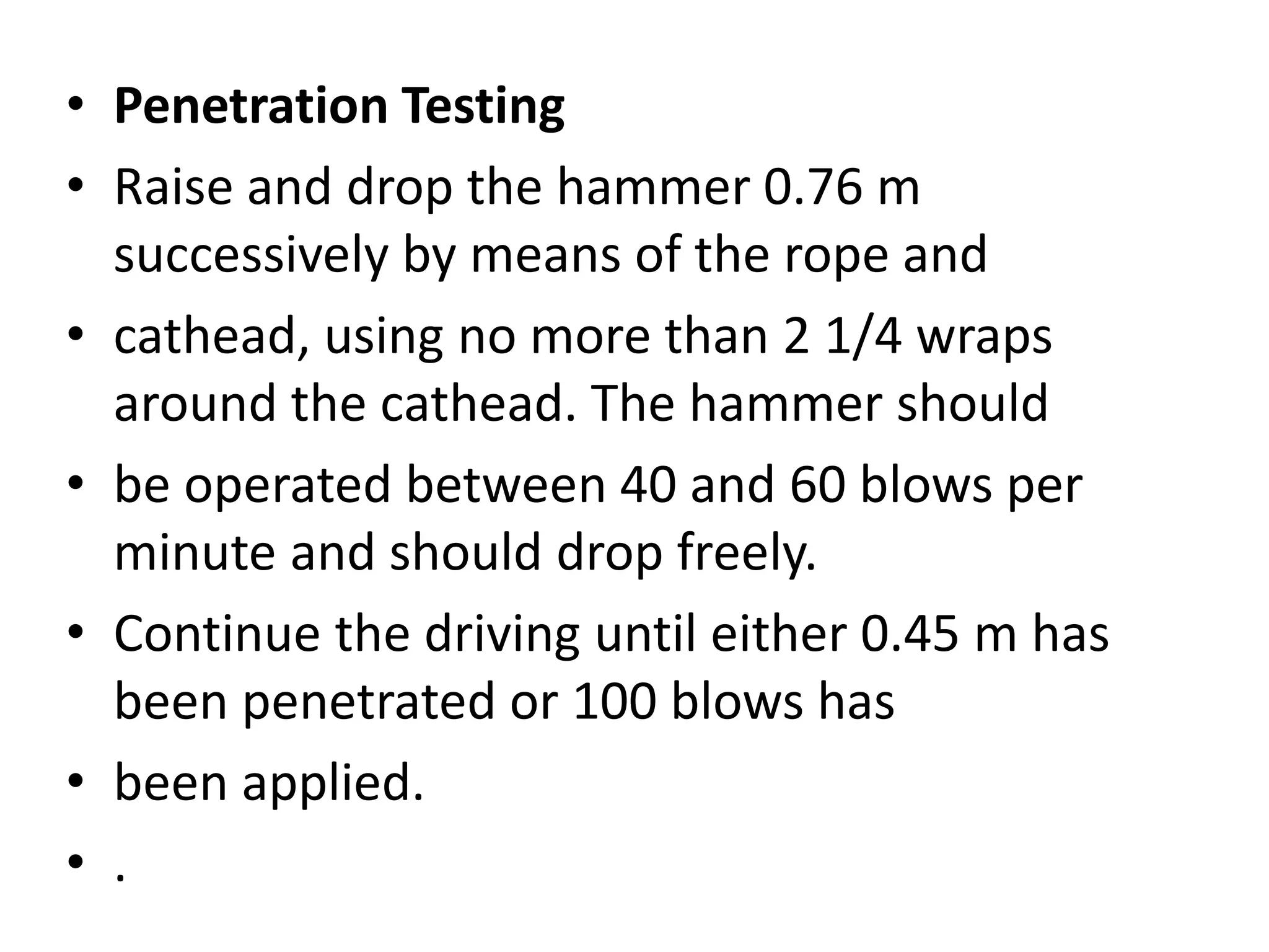 • Penetration Testing 
• Raise and drop the hammer 0.76 m 
successively by means of the rope and 
• cathead, using no more than 2 1/4 wraps 
around the cathead. The hammer should 
• be operated between 40 and 60 blows per 
minute and should drop freely. 
• Continue the driving until either 0.45 m has 
been penetrated or 100 blows has 
• been applied. 
• . 
 