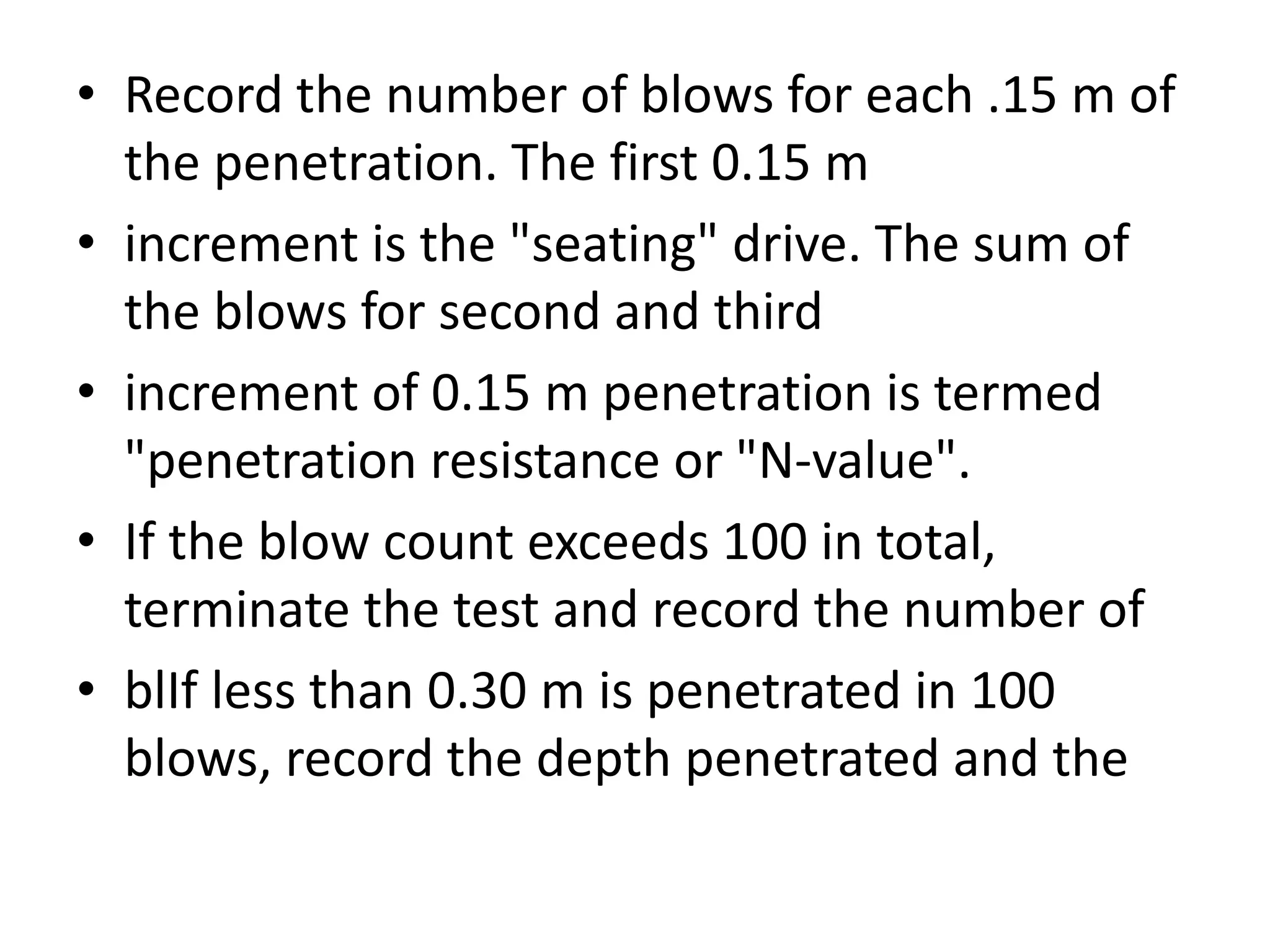 • Record the number of blows for each .15 m of 
the penetration. The first 0.15 m 
• increment is the "seating" drive. The sum of 
the blows for second and third 
• increment of 0.15 m penetration is termed 
"penetration resistance or "N-value". 
• If the blow count exceeds 100 in total, 
terminate the test and record the number of 
• blIf less than 0.30 m is penetrated in 100 
blows, record the depth penetrated and the 
 