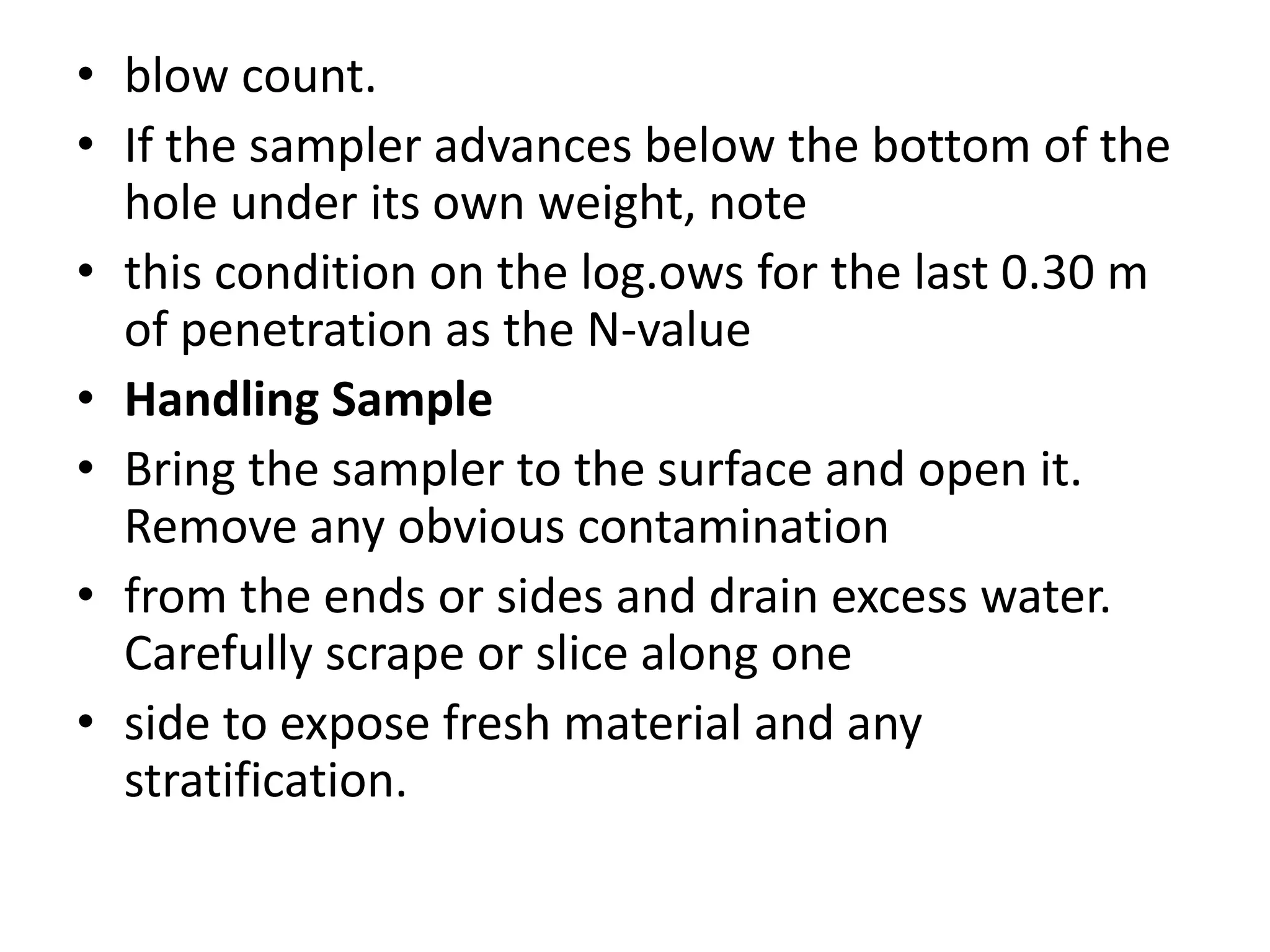 • blow count. 
• If the sampler advances below the bottom of the 
hole under its own weight, note 
• this condition on the log.ows for the last 0.30 m 
of penetration as the N-value 
• Handling Sample 
• Bring the sampler to the surface and open it. 
Remove any obvious contamination 
• from the ends or sides and drain excess water. 
Carefully scrape or slice along one 
• side to expose fresh material and any 
stratification. 
 