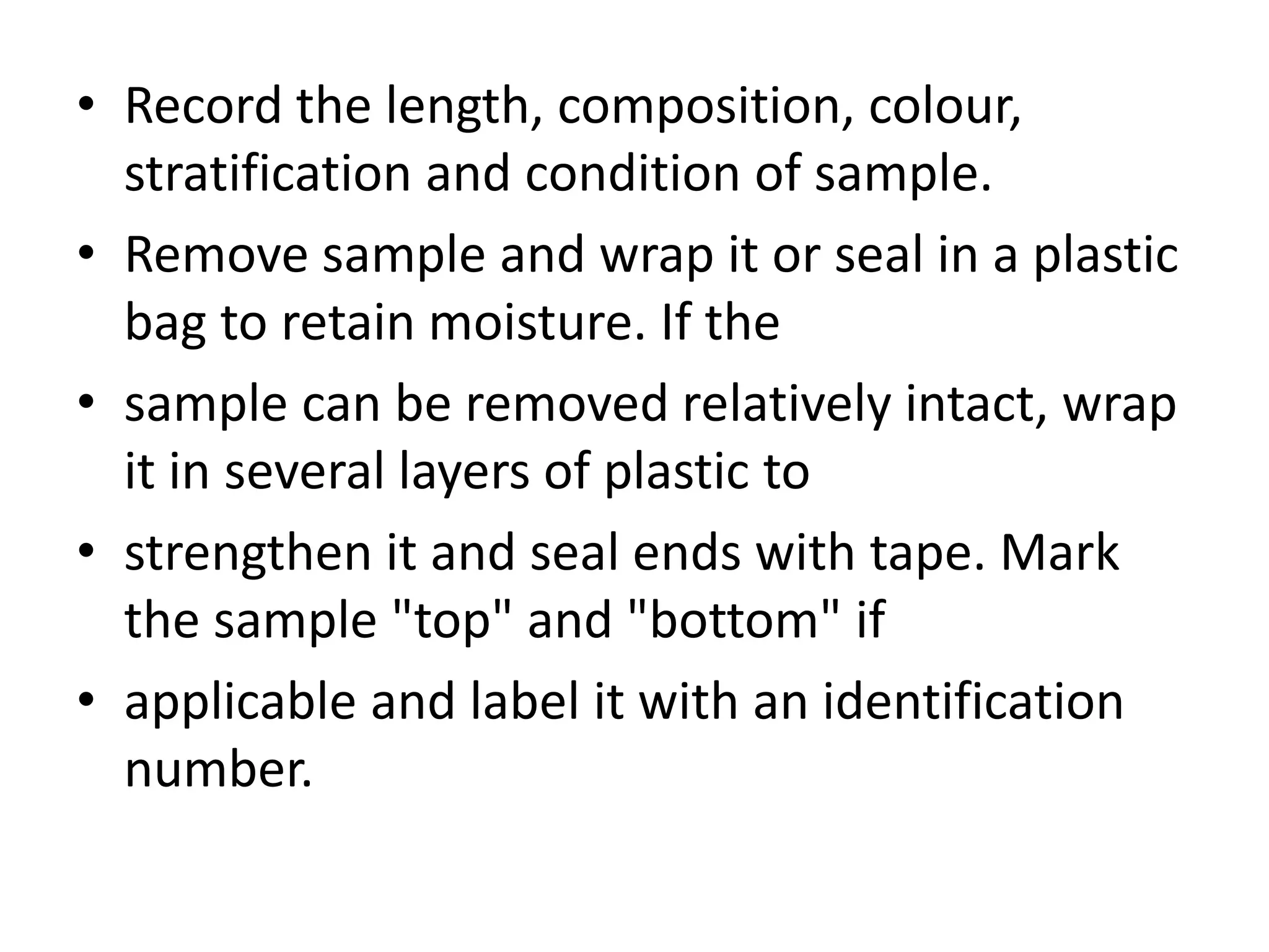 • Record the length, composition, colour, 
stratification and condition of sample. 
• Remove sample and wrap it or seal in a plastic 
bag to retain moisture. If the 
• sample can be removed relatively intact, wrap 
it in several layers of plastic to 
• strengthen it and seal ends with tape. Mark 
the sample "top" and "bottom" if 
• applicable and label it with an identification 
number. 
 