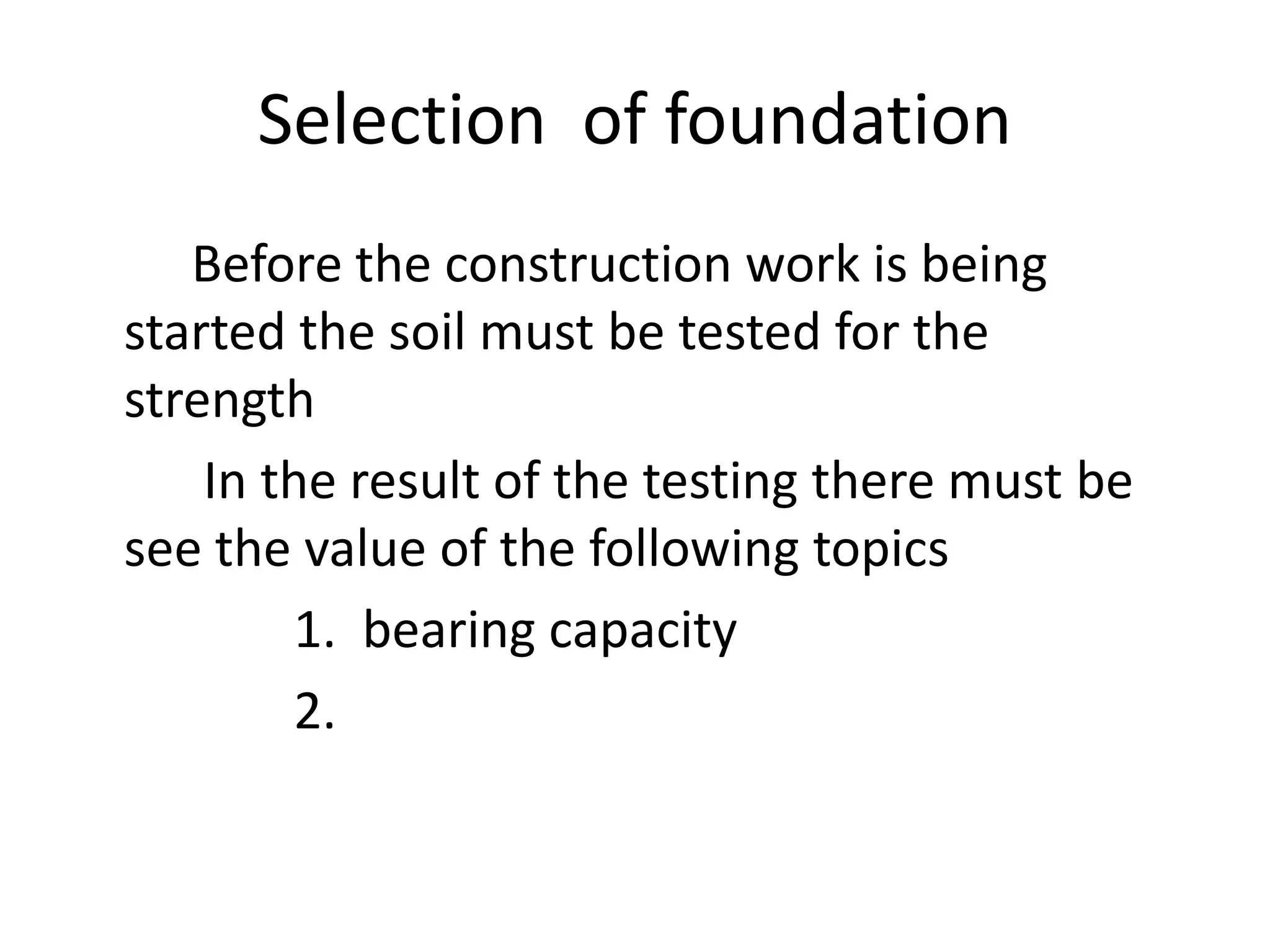 Selection of foundation 
Before the construction work is being 
started the soil must be tested for the 
strength 
In the result of the testing there must be 
see the value of the following topics 
1. bearing capacity 
2. 
 