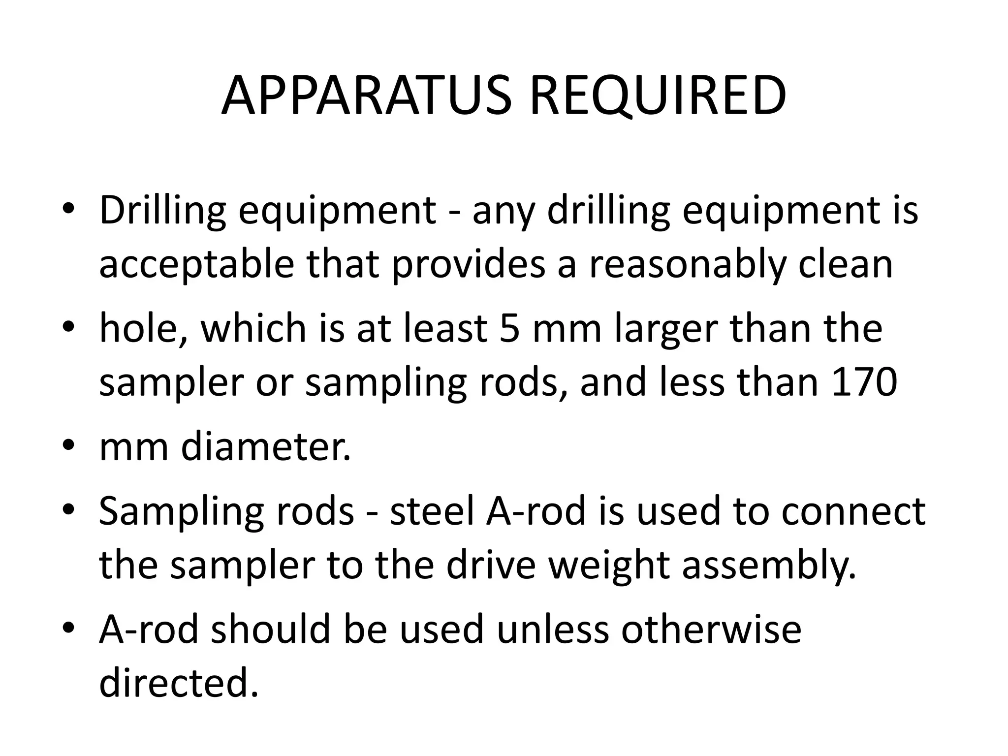 APPARATUS REQUIRED 
• Drilling equipment - any drilling equipment is 
acceptable that provides a reasonably clean 
• hole, which is at least 5 mm larger than the 
sampler or sampling rods, and less than 170 
• mm diameter. 
• Sampling rods - steel A-rod is used to connect 
the sampler to the drive weight assembly. 
• A-rod should be used unless otherwise 
directed. 
 