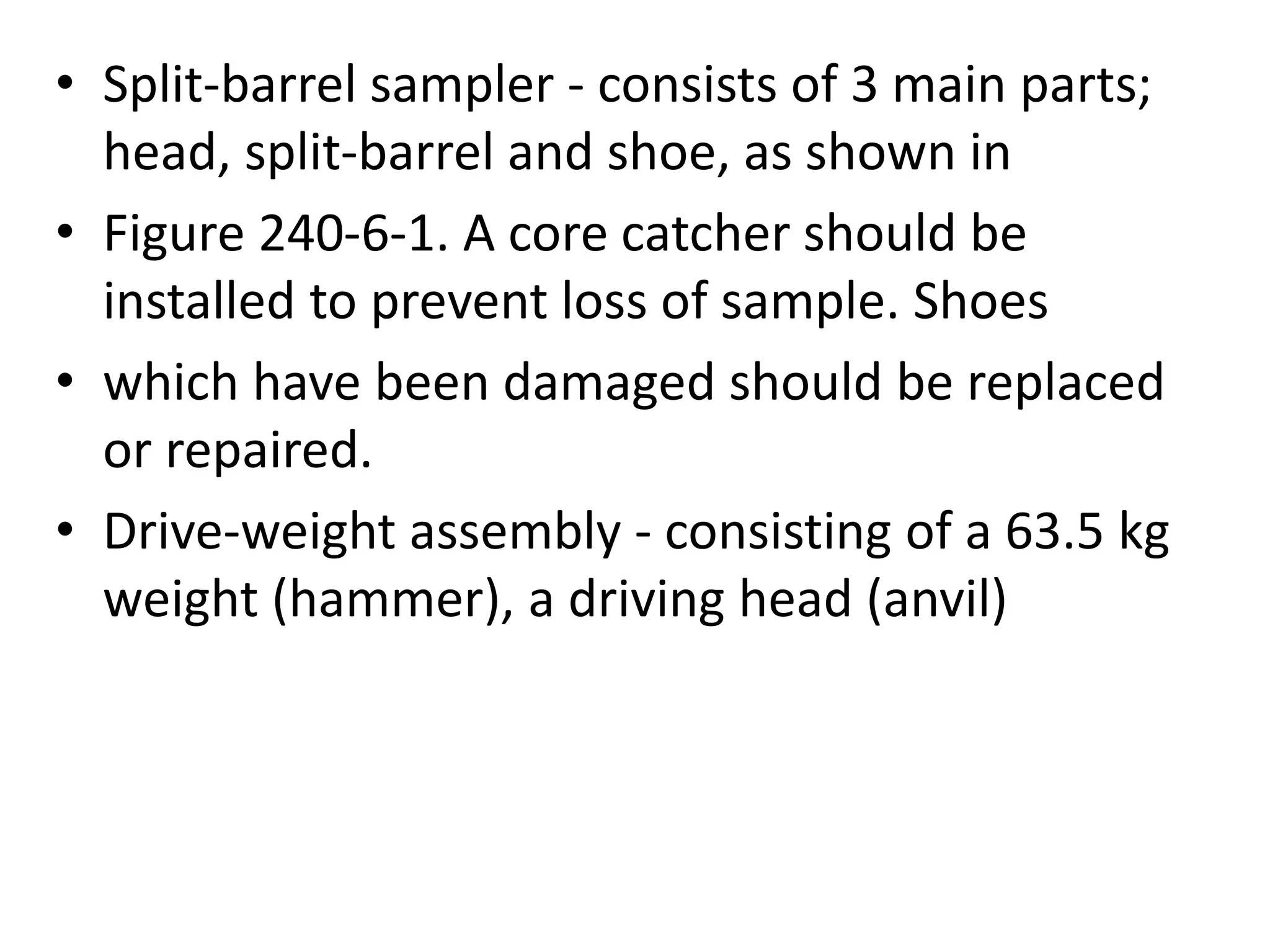 • Split-barrel sampler - consists of 3 main parts; 
head, split-barrel and shoe, as shown in 
• Figure 240-6-1. A core catcher should be 
installed to prevent loss of sample. Shoes 
• which have been damaged should be replaced 
or repaired. 
• Drive-weight assembly - consisting of a 63.5 kg 
weight (hammer), a driving head (anvil) 
 