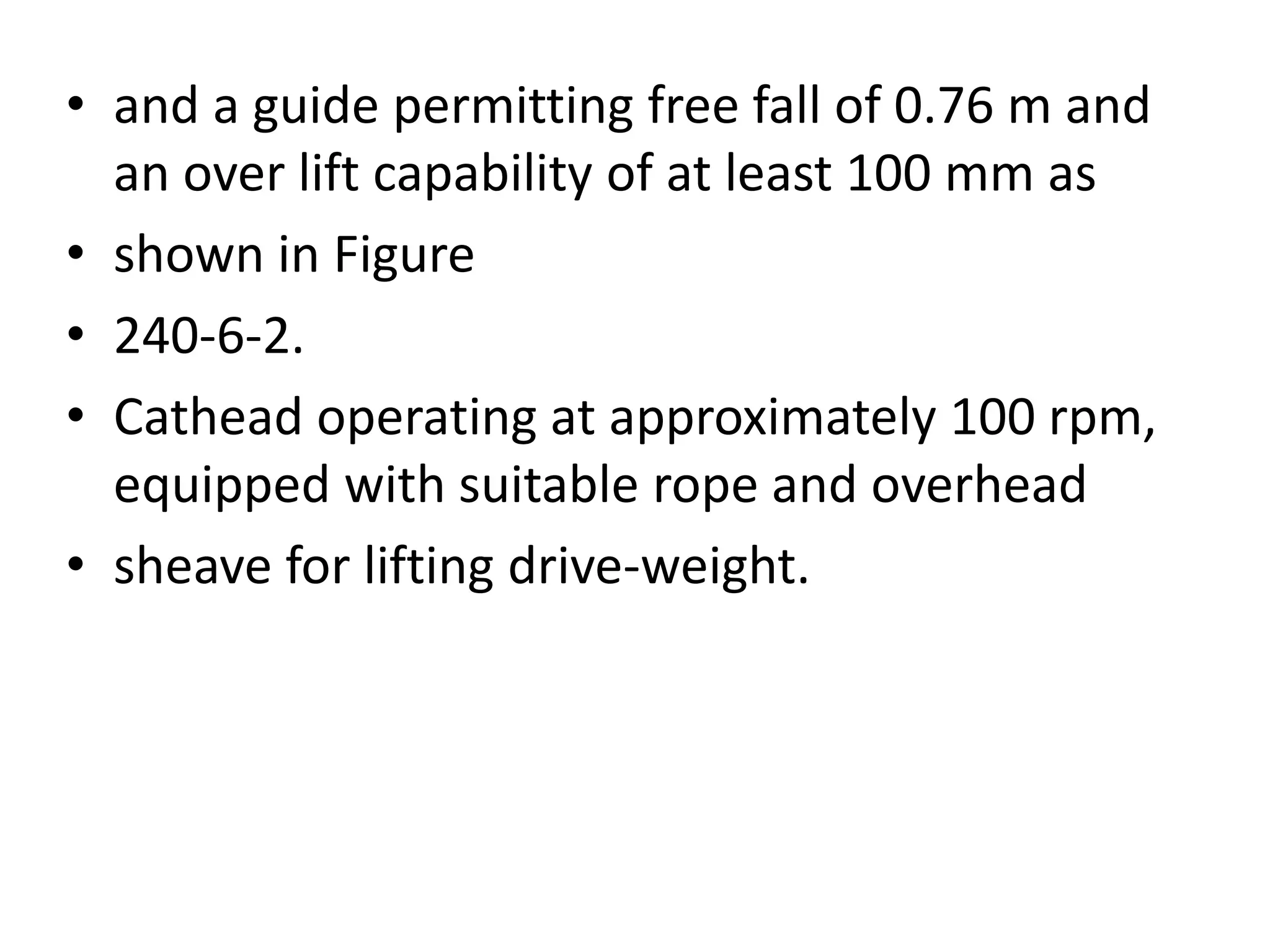 • and a guide permitting free fall of 0.76 m and 
an over lift capability of at least 100 mm as 
• shown in Figure 
• 240-6-2. 
• Cathead operating at approximately 100 rpm, 
equipped with suitable rope and overhead 
• sheave for lifting drive-weight. 
 