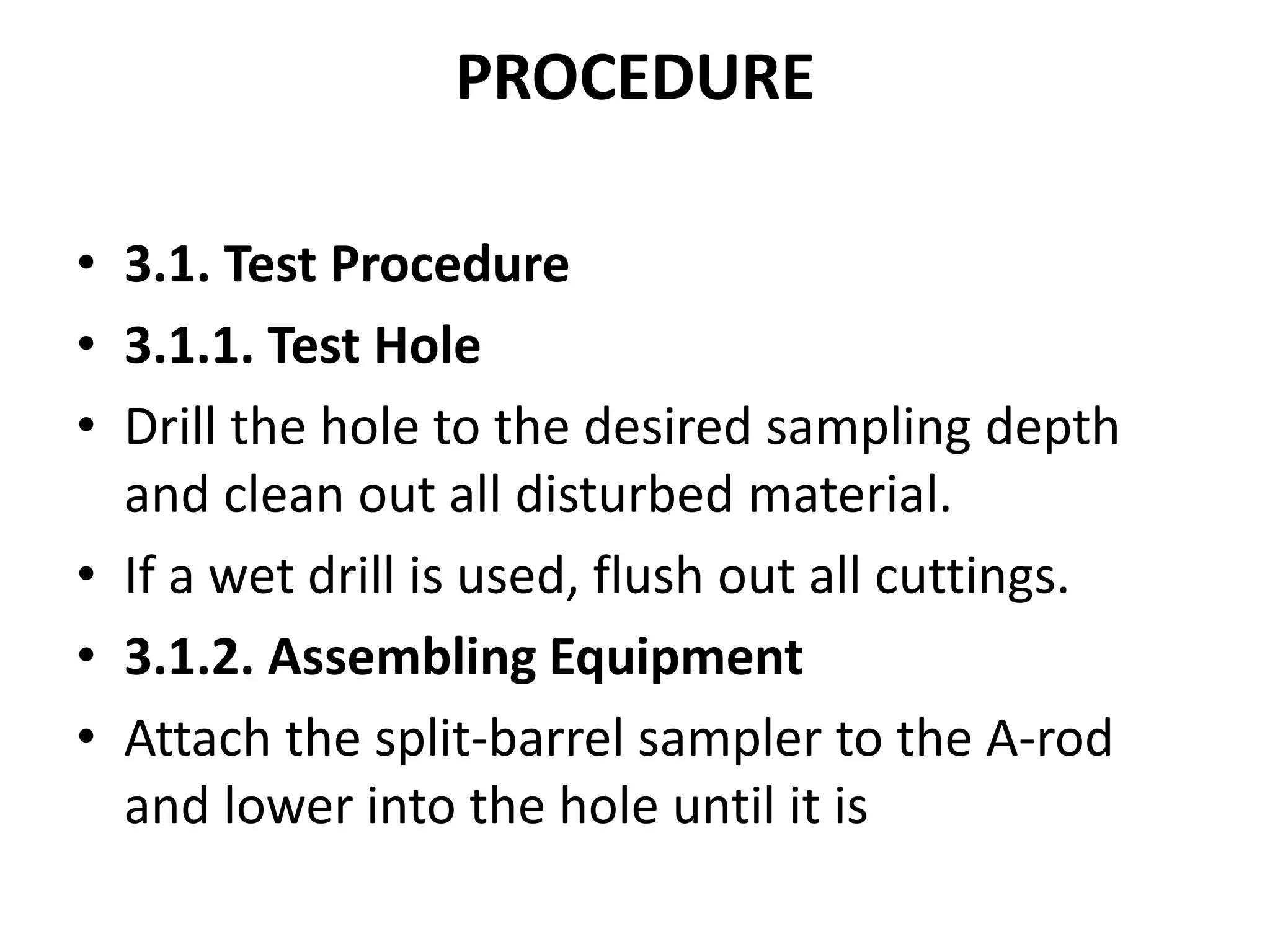 PROCEDURE 
• 3.1. Test Procedure 
• 3.1.1. Test Hole 
• Drill the hole to the desired sampling depth 
and clean out all disturbed material. 
• If a wet drill is used, flush out all cuttings. 
• 3.1.2. Assembling Equipment 
• Attach the split-barrel sampler to the A-rod 
and lower into the hole until it is 
 