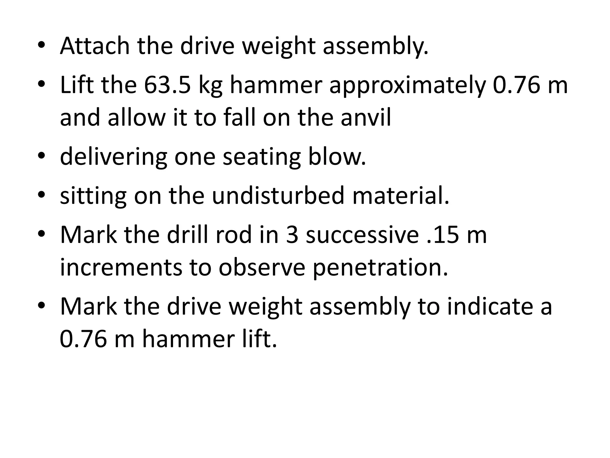 • Attach the drive weight assembly. 
• Lift the 63.5 kg hammer approximately 0.76 m 
and allow it to fall on the anvil 
• delivering one seating blow. 
• sitting on the undisturbed material. 
• Mark the drill rod in 3 successive .15 m 
increments to observe penetration. 
• Mark the drive weight assembly to indicate a 
0.76 m hammer lift. 
 
