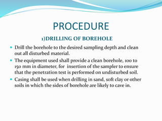 PROCEDURE
1)DRILLING OF BOREHOLE
 Drill the borehole to the desired sampling depth and clean
out all disturbed material.
 The equipment used shall provide a clean borehole, 100 to
150 mm in diameter, for insertion of the sampler to ensure
that the penetration test is performed on undisturbed soil.
 Casing shall be used when drilling in sand, soft clay or other
soils in which the sides of borehole are likely to cave in.
 