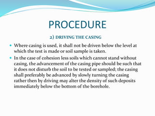 PROCEDURE
2) DRIVING THE CASING
 Where casing is used, it shall not be driven below the level at
which the test is made or soil sample is taken.
 In the case of cohesion less soils which cannot stand without
casing, the advancement of the casing pipe should be such that
it does not disturb the soil to be tested or sampled; the casing
shall preferably be advanced by slowly turning the casing
rather then by driving may alter the density of such deposits
immediately below the bottom of the borehole.
 
