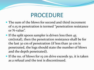 PROCEDURE
 The sum of the blows for second and third increment
of 0.15 m penetration is termed “penetration resistance
or N-value”.
 If the split spoon sampler is driven less then 45
cm(total), then the penetration resistance shall be for
the last 30 cm of penetration (if less than 30 cm is
penetrated, the logs should state the number of blows
and the depth penetrated).
 If the no. of blows for 15 cm drive exceeds 50, it is taken
as a refusal and the test is discontinued.
 