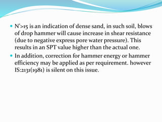  N’>15 is an indication of dense sand, in such soil, blows
of drop hammer will cause increase in shear resistance
(due to negative express pore water pressure). This
results in an SPT value higher than the actual one.
 In addition, correction for hammer energy or hammer
efficiency may be applied as per requirement. however
IS:2131(1981) is silent on this issue.
 