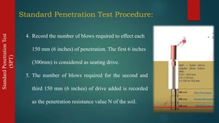 StandardPenetrationTest
(SPT)
4. Record the number of blows required to effect each
150 mm (6 inches) of penetration. The first 6 inches
(300mm) is considered as seating drive.
5. The number of blows required for the second and
third 150 mm (6 inches) of drive added is recorded
as the penetration resistance value N of the soil.
Standard Penetration Test Procedure:
 