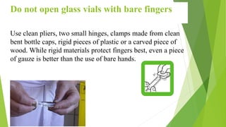 34
Do not open glass vials with bare fingers
Use clean pliers, two small hinges, clamps made from clean
bent bottle caps, rigid pieces of plastic or a carved piece of
wood. While rigid materials protect fingers best, even a piece
of gauze is better than the use of bare hands.
 