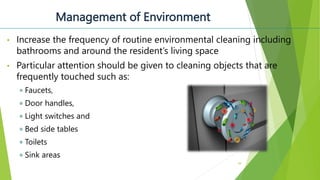 Management of Environment
• Increase the frequency of routine environmental cleaning including
bathrooms and around the resident’s living space
• Particular attention should be given to cleaning objects that are
frequently touched such as:
Faucets,
Door handles,
Light switches and
Bed side tables
Toilets
Sink areas
39
 