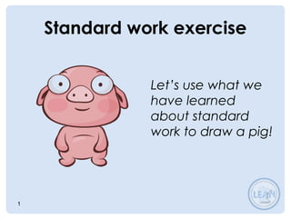 1
Standard work exercise
Let’s use what we
have learned
about standard
work to draw a pig!
 