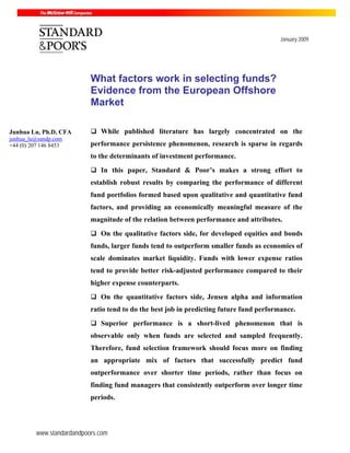 www.standardandpoors.com
January 2009
What factors work in selecting funds?
Evidence from the European Offshore
Market
While published literature has largely concentrated on the
performance persistence phenomenon, research is sparse in regards
to the determinants of investment performance.
In this paper, Standard & Poor’s makes a strong effort to
establish robust results by comparing the performance of different
fund portfolios formed based upon qualitative and quantitative fund
factors, and providing an economically meaningful measure of the
magnitude of the relation between performance and attributes.
On the qualitative factors side, for developed equities and bonds
funds, larger funds tend to outperform smaller funds as economies of
scale dominates market liquidity. Funds with lower expense ratios
tend to provide better risk-adjusted performance compared to their
higher expense counterparts.
On the quantitative factors side, Jensen alpha and information
ratio tend to do the best job in predicting future fund performance.
Superior performance is a short-lived phenomenon that is
observable only when funds are selected and sampled frequently.
Therefore, fund selection framework should focus more on finding
an appropriate mix of factors that successfully predict fund
outperformance over shorter time periods, rather than focus on
finding fund managers that consistently outperform over longer time
periods.
Junhua Lu, Ph.D, CFA
junhua_lu@sandp.com
+44 (0) 207 146 8453
 