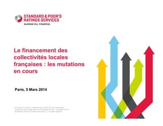 Le financement des
collectivités locales
françaises : les mutations
en cours
Paris, 5 Mars 2014

Permission to reprint or distribute any content from this presentation
requires the prior written approval of Standard & Poor’s. Copyright © 2013
by Standard & Poor’s Financial Services LLC. All rights reserved.

 