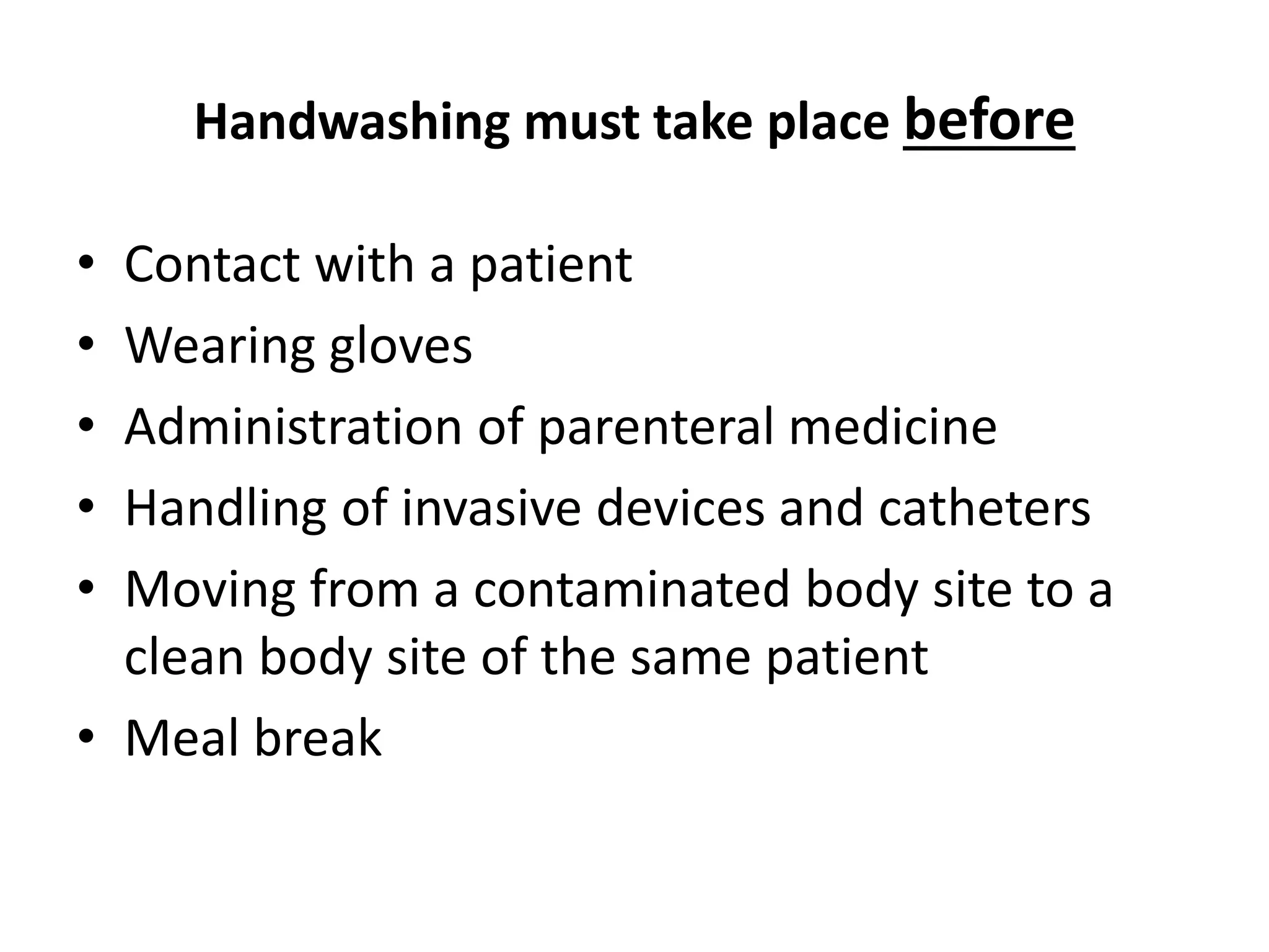 Handwashing must take place before
• Contact with a patient
• Wearing gloves
• Administration of parenteral medicine
• Handling of invasive devices and catheters
• Moving from a contaminated body site to a
clean body site of the same patient
• Meal break
 