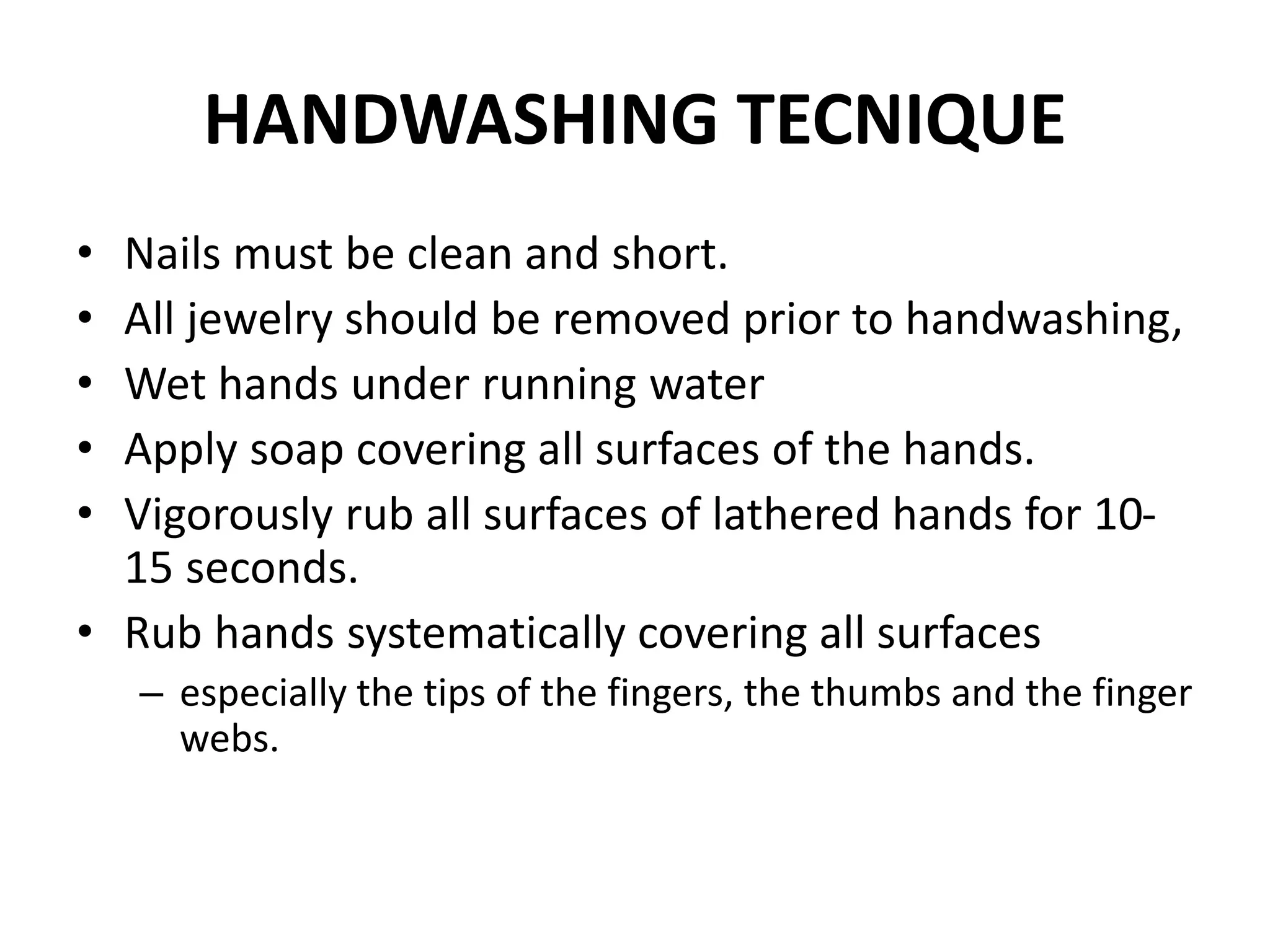 HANDWASHING TECNIQUE
• Nails must be clean and short.
• All jewelry should be removed prior to handwashing,
• Wet hands under running water
• Apply soap covering all surfaces of the hands.
• Vigorously rub all surfaces of lathered hands for 10-
15 seconds.
• Rub hands systematically covering all surfaces
– especially the tips of the fingers, the thumbs and the finger
webs.
 