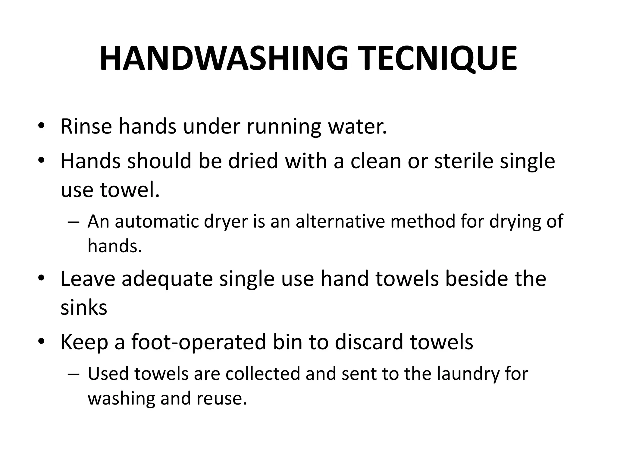 HANDWASHING TECNIQUE
• Rinse hands under running water.
• Hands should be dried with a clean or sterile single
use towel.
– An automatic dryer is an alternative method for drying of
hands.
• Leave adequate single use hand towels beside the
sinks
• Keep a foot-operated bin to discard towels
– Used towels are collected and sent to the laundry for
washing and reuse.
 