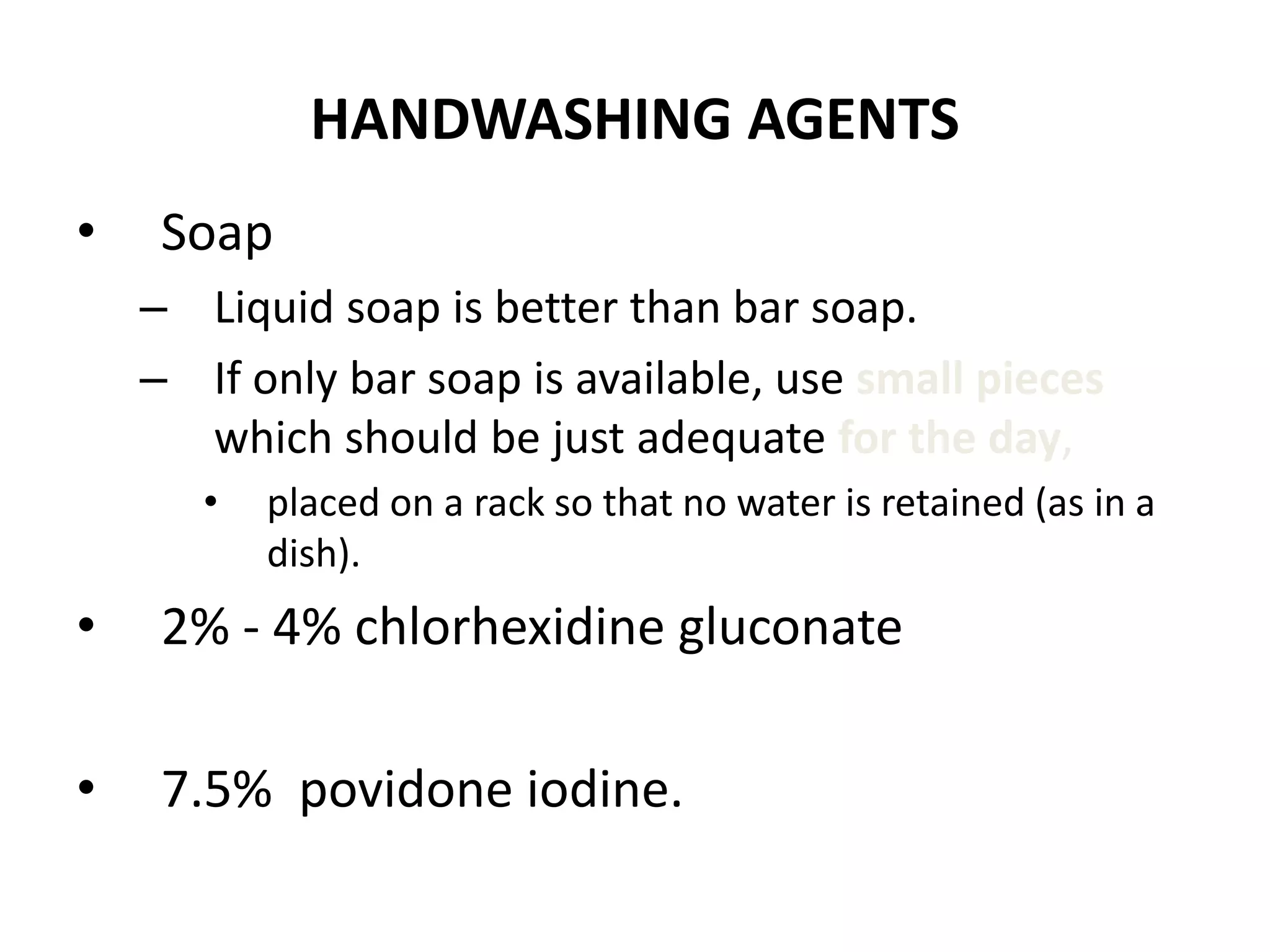 HANDWASHING AGENTS
• Soap
– Liquid soap is better than bar soap.
– If only bar soap is available, use small pieces
which should be just adequate for the day,
• placed on a rack so that no water is retained (as in a
dish).
• 2% - 4% chlorhexidine gluconate
• 7.5% povidone iodine.
 