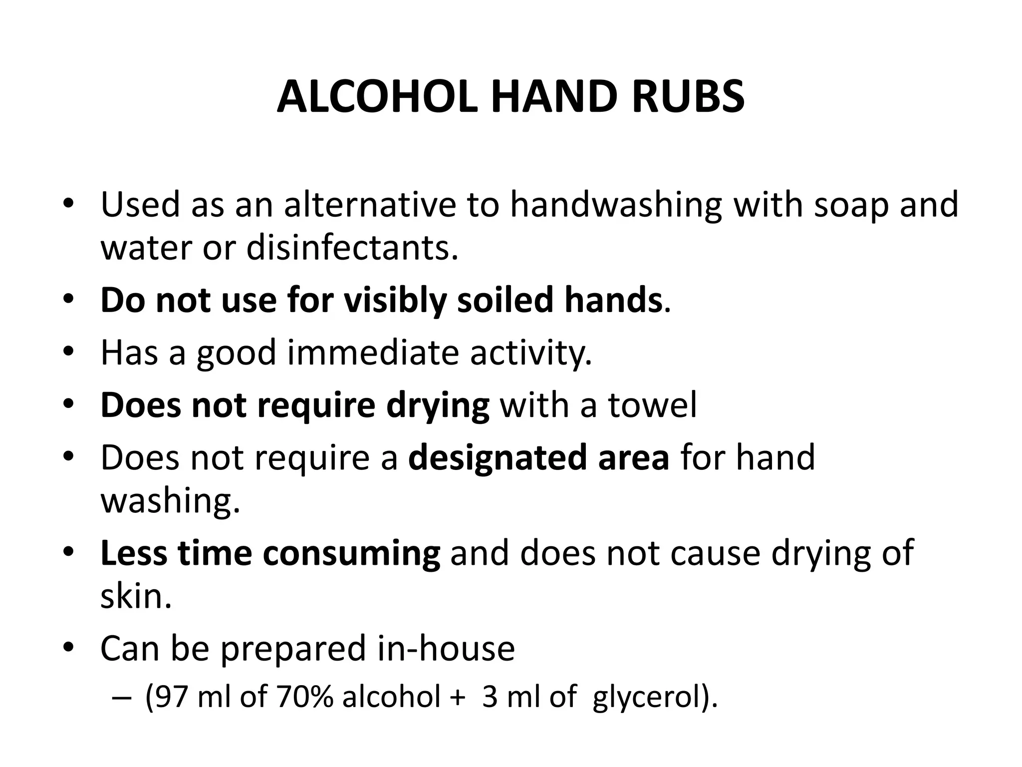 ALCOHOL HAND RUBS
• Used as an alternative to handwashing with soap and
water or disinfectants.
• Do not use for visibly soiled hands.
• Has a good immediate activity.
• Does not require drying with a towel
• Does not require a designated area for hand
washing.
• Less time consuming and does not cause drying of
skin.
• Can be prepared in-house
– (97 ml of 70% alcohol + 3 ml of glycerol).
 