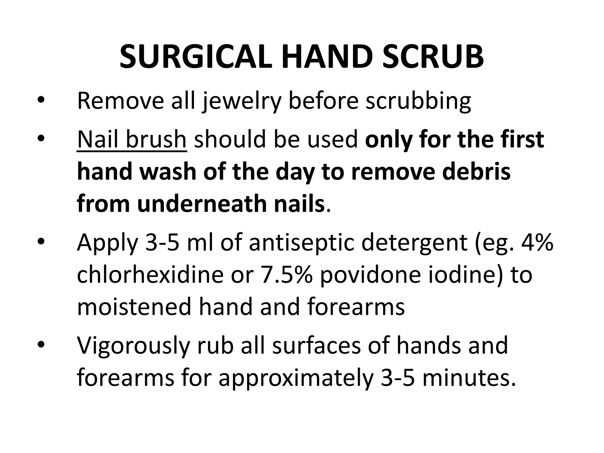 SURGICAL HAND SCRUB
• Remove all jewelry before scrubbing
• Nail brush should be used only for the first
hand wash of the day to remove debris
from underneath nails.
• Apply 3-5 ml of antiseptic detergent (eg. 4%
chlorhexidine or 7.5% povidone iodine) to
moistened hand and forearms
• Vigorously rub all surfaces of hands and
forearms for approximately 3-5 minutes.
 
