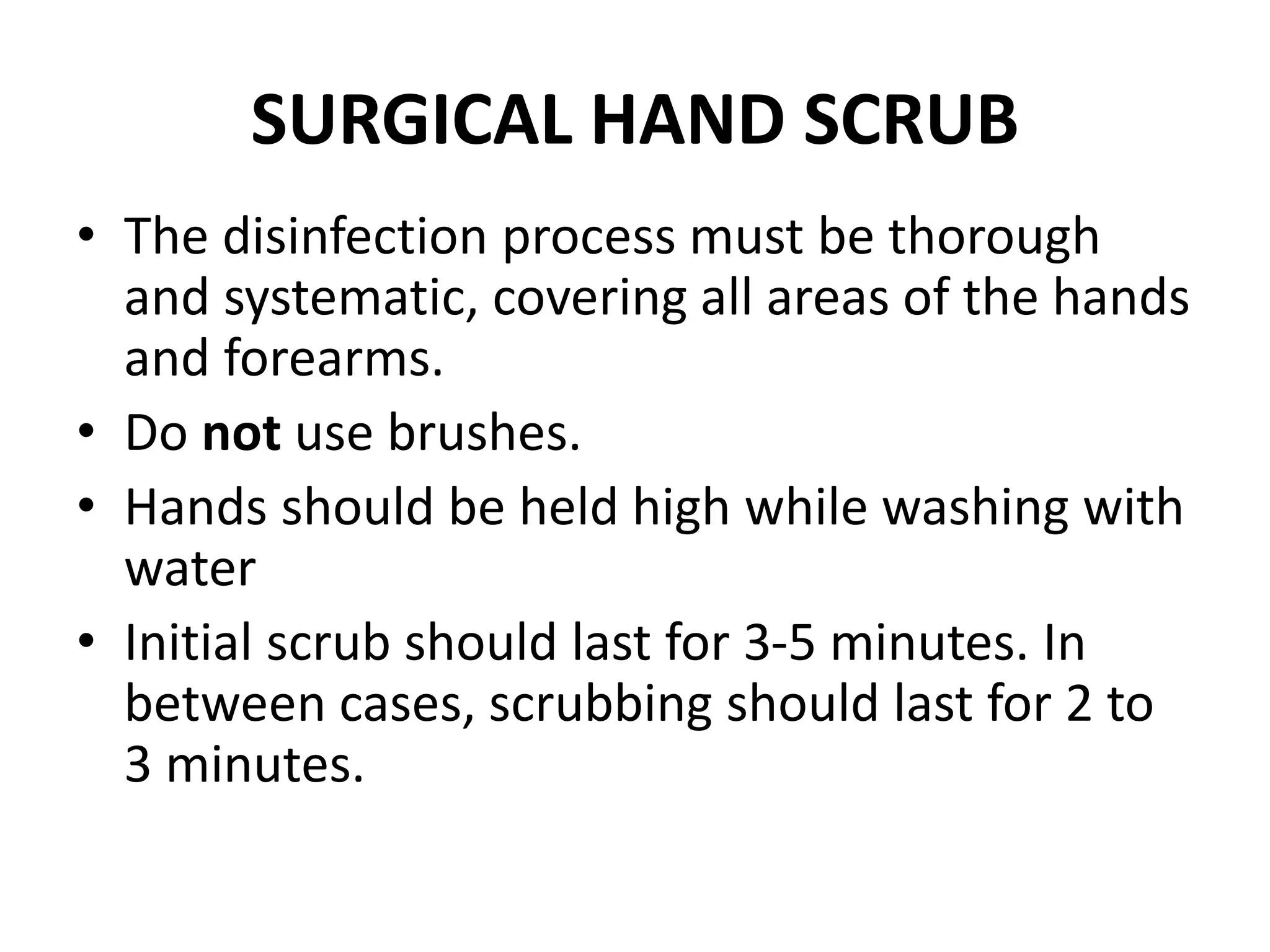 SURGICAL HAND SCRUB
• The disinfection process must be thorough
and systematic, covering all areas of the hands
and forearms.
• Do not use brushes.
• Hands should be held high while washing with
water
• Initial scrub should last for 3-5 minutes. In
between cases, scrubbing should last for 2 to
3 minutes.
 