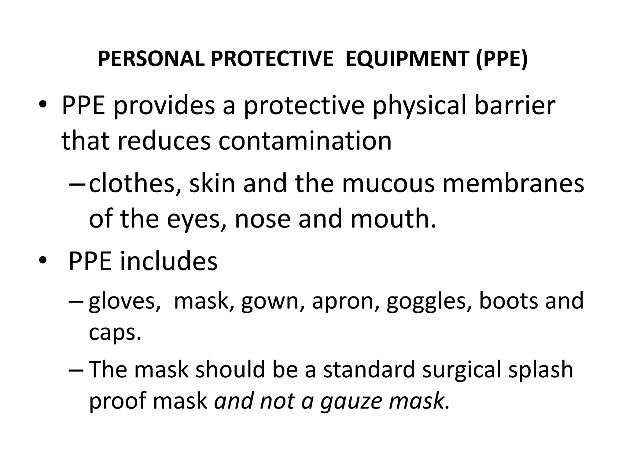 PERSONAL PROTECTIVE EQUIPMENT (PPE)
• PPE provides a protective physical barrier
that reduces contamination
–clothes, skin and the mucous membranes
of the eyes, nose and mouth.
• PPE includes
– gloves, mask, gown, apron, goggles, boots and
caps.
– The mask should be a standard surgical splash
proof mask and not a gauze mask.
 