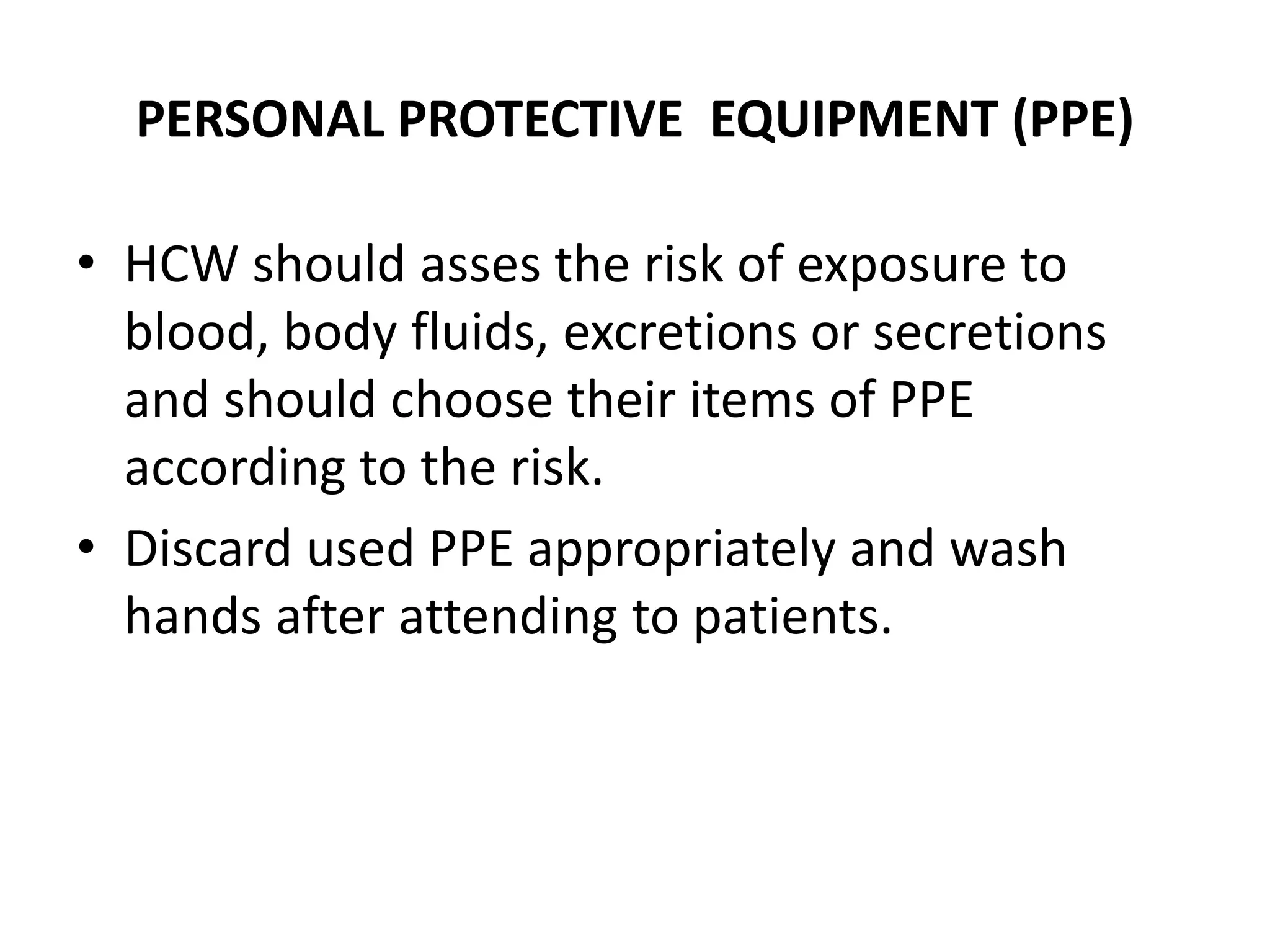 PERSONAL PROTECTIVE EQUIPMENT (PPE)
• HCW should asses the risk of exposure to
blood, body fluids, excretions or secretions
and should choose their items of PPE
according to the risk.
• Discard used PPE appropriately and wash
hands after attending to patients.
 