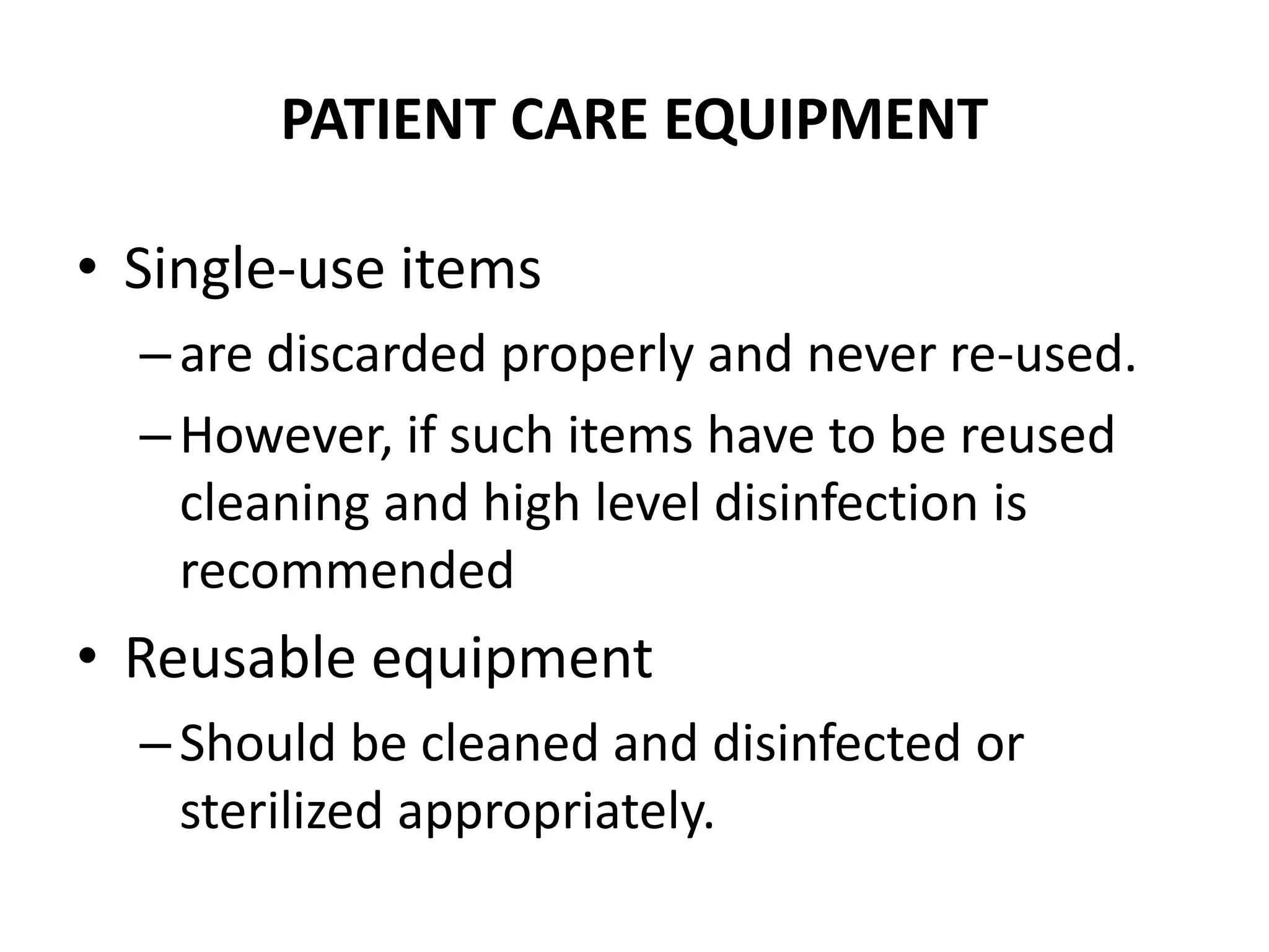 PATIENT CARE EQUIPMENT
• Single-use items
–are discarded properly and never re-used.
–However, if such items have to be reused
cleaning and high level disinfection is
recommended
• Reusable equipment
–Should be cleaned and disinfected or
sterilized appropriately.
 