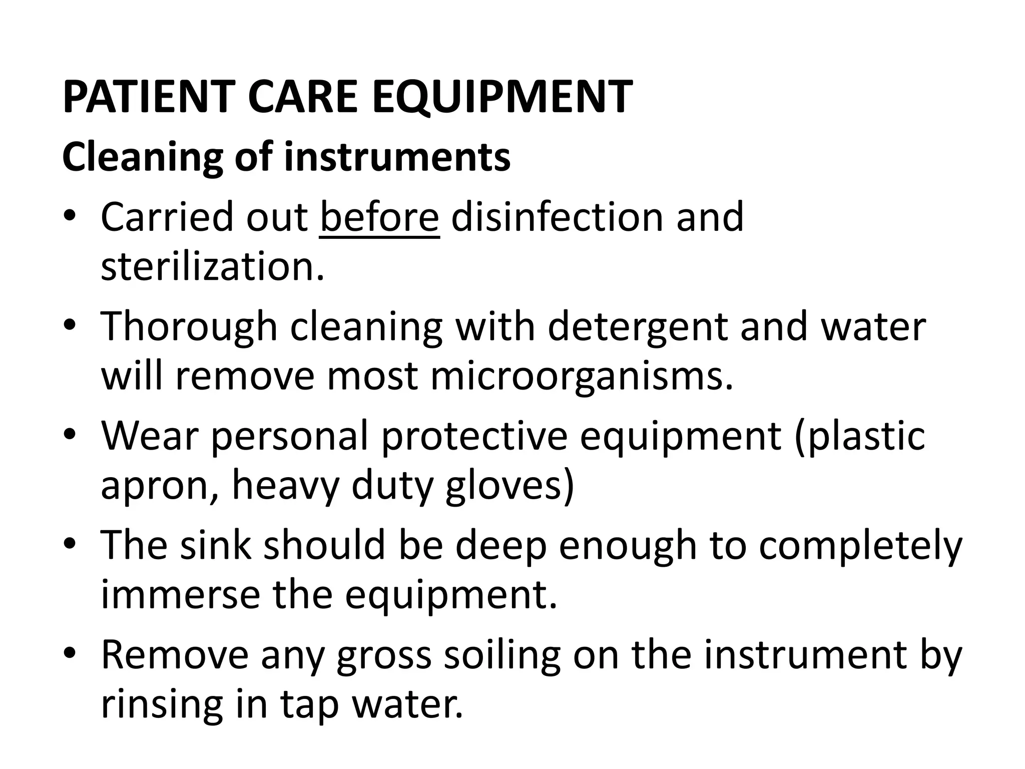 PATIENT CARE EQUIPMENT
Cleaning of instruments
• Carried out before disinfection and
sterilization.
• Thorough cleaning with detergent and water
will remove most microorganisms.
• Wear personal protective equipment (plastic
apron, heavy duty gloves)
• The sink should be deep enough to completely
immerse the equipment.
• Remove any gross soiling on the instrument by
rinsing in tap water.
 