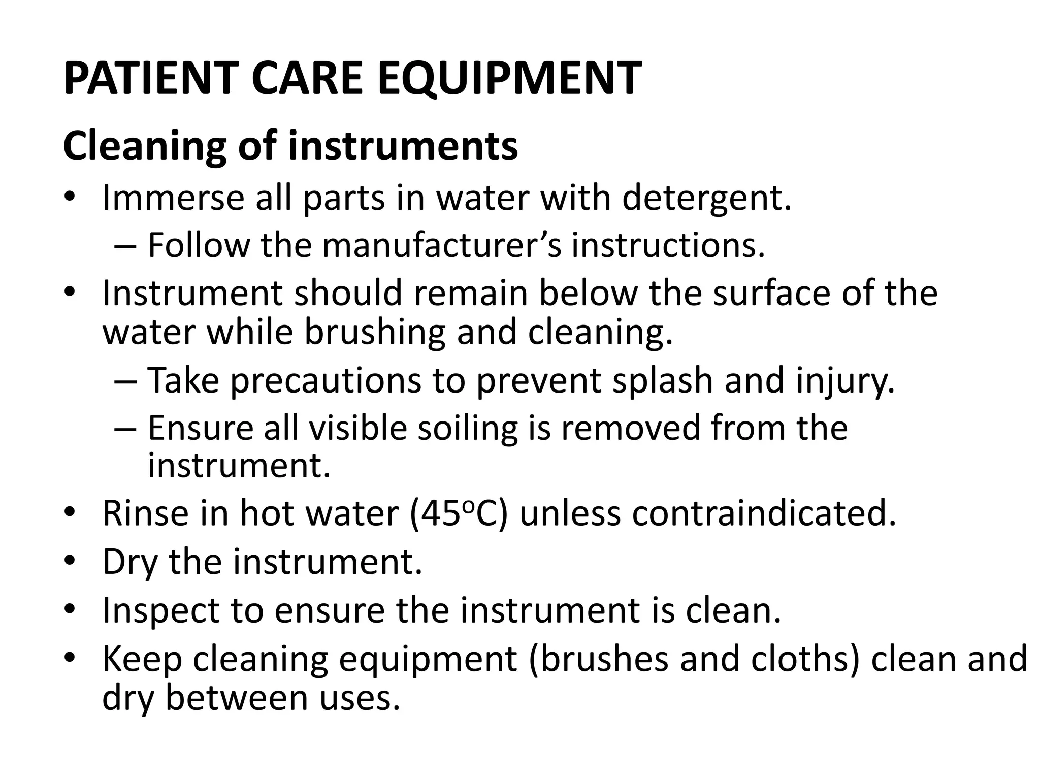 PATIENT CARE EQUIPMENT
Cleaning of instruments
• Immerse all parts in water with detergent.
– Follow the manufacturer’s instructions.
• Instrument should remain below the surface of the
water while brushing and cleaning.
– Take precautions to prevent splash and injury.
– Ensure all visible soiling is removed from the
instrument.
• Rinse in hot water (45oC) unless contraindicated.
• Dry the instrument.
• Inspect to ensure the instrument is clean.
• Keep cleaning equipment (brushes and cloths) clean and
dry between uses.
 