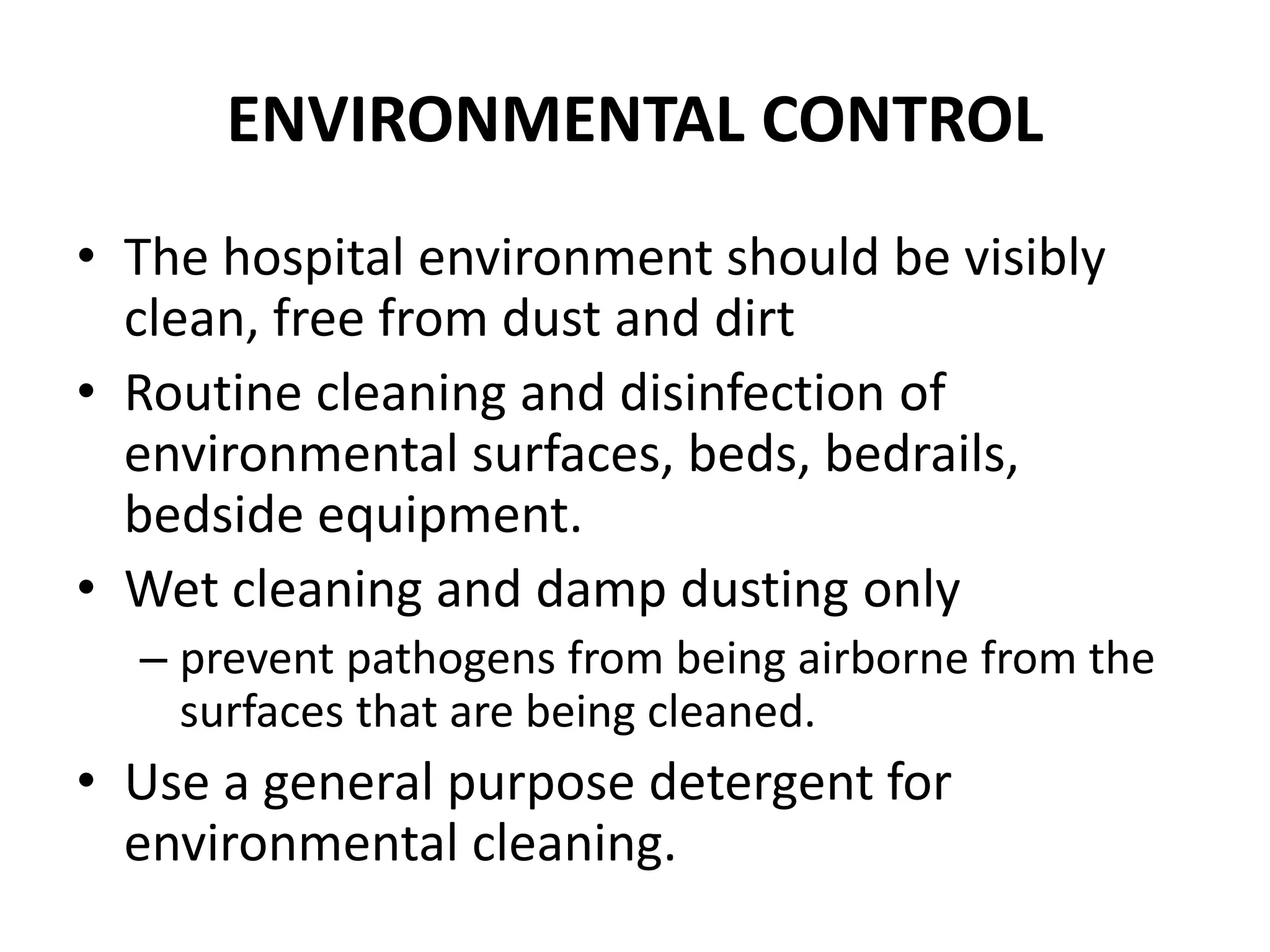 ENVIRONMENTAL CONTROL
• The hospital environment should be visibly
clean, free from dust and dirt
• Routine cleaning and disinfection of
environmental surfaces, beds, bedrails,
bedside equipment.
• Wet cleaning and damp dusting only
– prevent pathogens from being airborne from the
surfaces that are being cleaned.
• Use a general purpose detergent for
environmental cleaning.
 