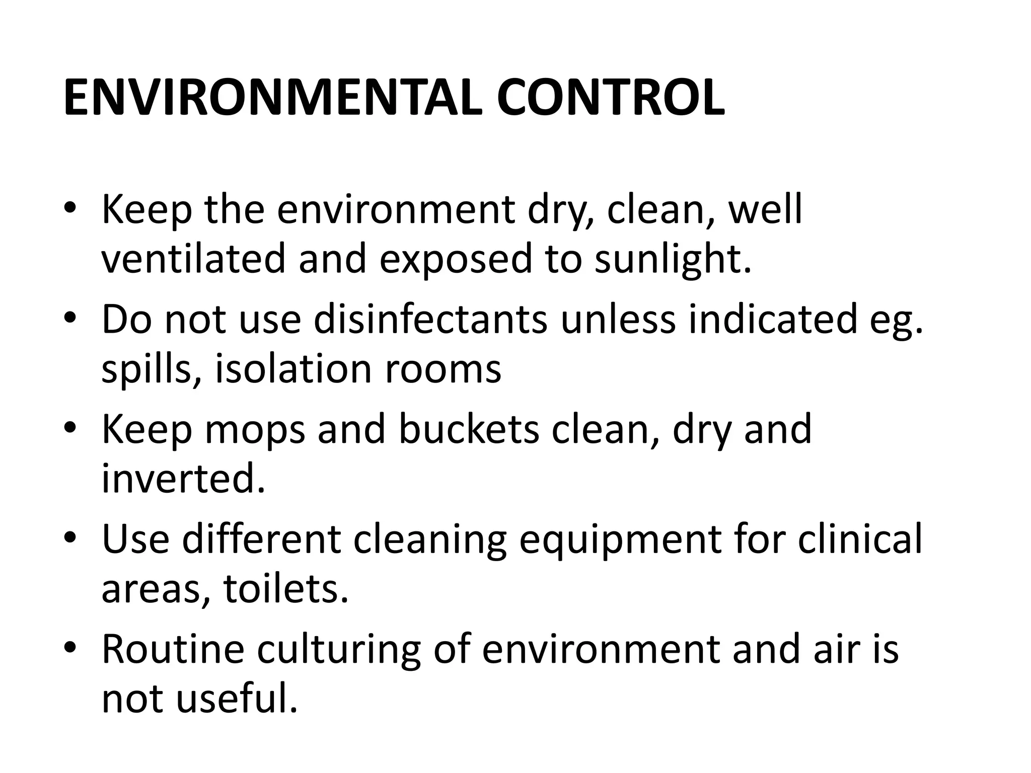 ENVIRONMENTAL CONTROL
• Keep the environment dry, clean, well
ventilated and exposed to sunlight.
• Do not use disinfectants unless indicated eg.
spills, isolation rooms
• Keep mops and buckets clean, dry and
inverted.
• Use different cleaning equipment for clinical
areas, toilets.
• Routine culturing of environment and air is
not useful.
 