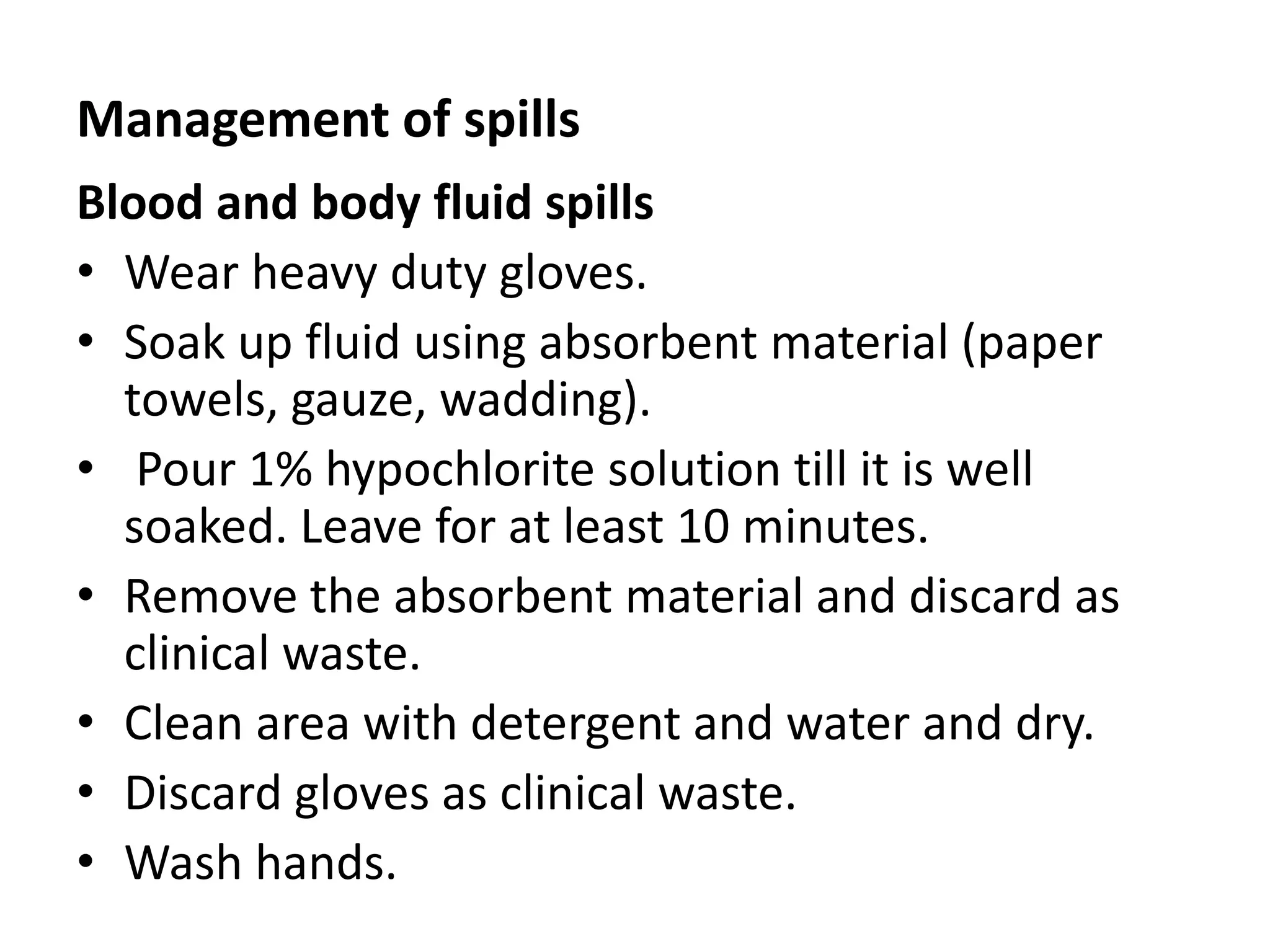 Management of spills
Blood and body fluid spills
• Wear heavy duty gloves.
• Soak up fluid using absorbent material (paper
towels, gauze, wadding).
• Pour 1% hypochlorite solution till it is well
soaked. Leave for at least 10 minutes.
• Remove the absorbent material and discard as
clinical waste.
• Clean area with detergent and water and dry.
• Discard gloves as clinical waste.
• Wash hands.
 